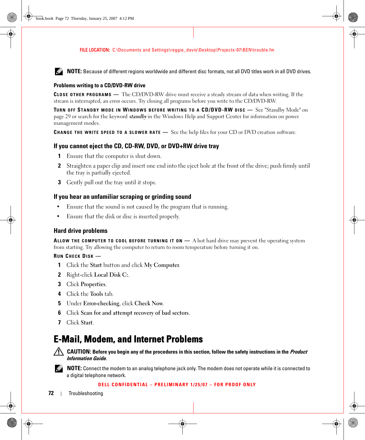 72 TroubleshootingFILE LOCATION:  C:\Documents and Settings\reggie_davis\Desktop\Projects-07\BEN\trouble.fmDELL CONFIDENTIAL – PRELIMINARY 1/25/07 – FOR PROOF ONLY NOTE: Because of different regions worldwide and different disc formats, not all DVD titles work in all DVD drives.Problems writing to a CD/DVD-RW driveCLOSE OTHER PROGRAMS —The CD/DVD-RW drive must receive a steady stream of data when writing. If the stream is interrupted, an error occurs. Try closing all programs before you write to the CD/DVD-RW.TURN OFF STANDBY MODE IN WINDOWS BEFORE WRITING TO A CD/DVD-RW DISC —See &quot;Standby Mode&quot; on page 29 or search for the keyword standby in the Windows Help and Support Center for information on power management modes. CHANGE THE WRITE SPEED TO A SLOWER RATE —See the help files for your CD or DVD creation software.If you cannot eject the CD, CD-RW, DVD, or DVD+RW drive tray1Ensure that the computer is shut down.2Straighten a paper clip and insert one end into the eject hole at the front of the drive; push firmly until the tray is partially ejected.3Gently pull out the tray until it stops.If you hear an unfamiliar scraping or grinding sound• Ensure that the sound is not caused by the program that is running.• Ensure that the disk or disc is inserted properly.Hard drive problemsALLOW THE COMPUTER TO COOL BEFORE TURNING IT ON —A hot hard drive may prevent the operating system from starting. Try allowing the computer to return to room temperature before turning it on.RUN CHECK DISK —1Click the Start button and click My Computer. 2Right-click Local Disk C:.3Click Properties.4Click the Tools tab.5Under Error-checking, click Check Now.6Click Scan for and attempt recovery of bad sectors.7Click Start.E-Mail, Modem, and Internet Problems  CAUTION: Before you begin any of the procedures in this section, follow the safety instructions in the Product Information Guide. NOTE: Connect the modem to an analog telephone jack only. The modem does not operate while it is connected to a digital telephone network.book.book  Page 72  Thursday, January 25, 2007  4:12 PM