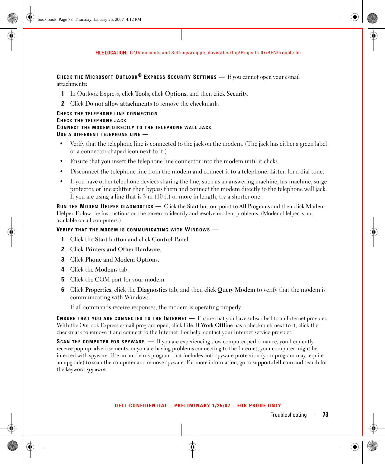 Troubleshooting 73FILE LOCATION:  C:\Documents and Settings\reggie_davis\Desktop\Projects-07\BEN\trouble.fmDELL CONFIDENTIAL – PRELIMINARY 1/25/07 – FOR PROOF ONLYCHECK THE MICROSOFT OUTLOOK® EXPRESS SECURITY SETTINGS —If you cannot open your e-mail attachments:1In Outlook Express, click Tools, click Options, and then click Security.2Click Do not allow attachments to remove the checkmark.CHECK THE TELEPHONE LINE CONNECTIONCHECK THE TELEPHONE JACKCONNECT THE MODEM DIRECTLY TO THE TELEPHONE WALL JACKUSE A DIFFERENT TELEPHONE LINE —• Verify that the telephone line is connected to the jack on the modem. (The jack has either a green label or a connector-shaped icon next to it.) • Ensure that you insert the telephone line connector into the modem until it clicks. • Disconnect the telephone line from the modem and connect it to a telephone. Listen for a dial tone. • If you have other telephone devices sharing the line, such as an answering machine, fax machine, surge protector, or line splitter, then bypass them and connect the modem directly to the telephone wall jack. If you are using a line that is 3 m (10 ft) or more in length, try a shorter one.RUN THE MODEM HELPER DIAGNOSTICS —Click the Start button, point to All Programs and then click Modem Helper. Follow the instructions on the screen to identify and resolve modem problems. (Modem Helper is not available on all computers.)VERIFY THAT THE MODEM IS COMMUNICATING WITH WINDOWS —1Click the Start button and click Control Panel.2Click Printers and Other Hardware.3Click Phone and Modem Options.4Click the Modems tab.5Click the COM port for your modem.6Click Properties, click the Diagnostics tab, and then click Query Modem to verify that the modem is communicating with Windows.If all commands receive responses, the modem is operating properly.ENSURE THAT YOU ARE CONNECTED TO THE INTERNET —Ensure that you have subscribed to an Internet provider. With the Outlook Express e-mail program open, click File. If Work Offline has a checkmark next to it, click the checkmark to remove it and connect to the Internet. For help, contact your Internet service provider.SCAN THE COMPUTER FOR SPYWARE —If you are experiencing slow computer performance, you frequently receive pop-up advertisements, or you are having problems connecting to the Internet, your computer might be infected with spyware. Use an anti-virus program that includes anti-spyware protection (your program may require an upgrade) to scan the computer and remove spyware. For more information, go to support.dell.com and search for the keyword spyware.book.book  Page 73  Thursday, January 25, 2007  4:12 PM