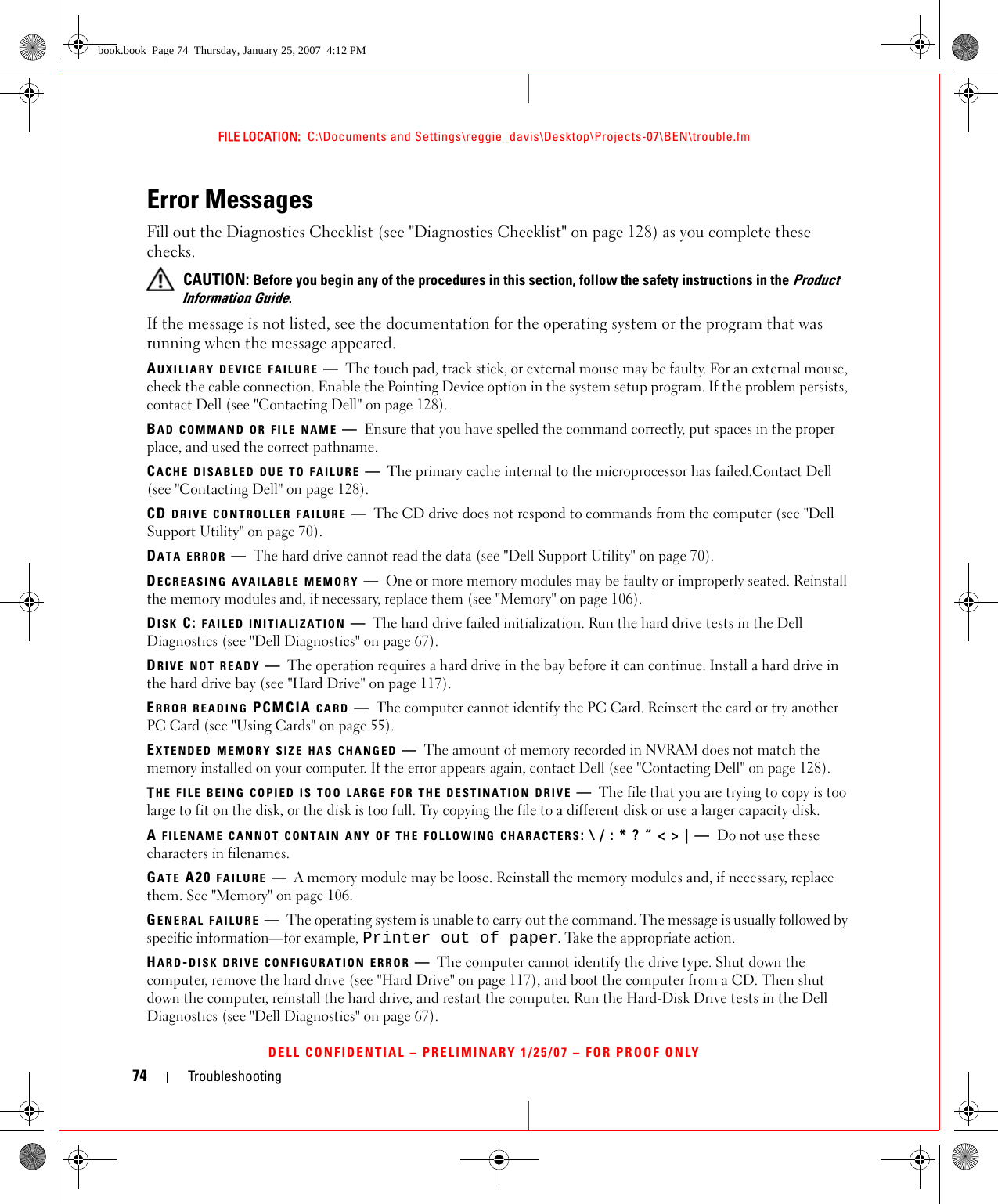 74 TroubleshootingFILE LOCATION:  C:\Documents and Settings\reggie_davis\Desktop\Projects-07\BEN\trouble.fmDELL CONFIDENTIAL – PRELIMINARY 1/25/07 – FOR PROOF ONLYError MessagesFill out the Diagnostics Checklist (see &quot;Diagnostics Checklist&quot; on page 128) as you complete these checks. CAUTION: Before you begin any of the procedures in this section, follow the safety instructions in the Product Information Guide.If the message is not listed, see the documentation for the operating system or the program that was running when the message appeared.AUXILIARY DEVICE FAILURE —The touch pad, track stick, or external mouse may be faulty. For an external mouse, check the cable connection. Enable the Pointing Device option in the system setup program. If the problem persists, contact Dell (see &quot;Contacting Dell&quot; on page 128).BAD COMMAND OR FILE NAME —Ensure that you have spelled the command correctly, put spaces in the proper place, and used the correct pathname.CACHE DISABLED DUE TO FAILURE —The primary cache internal to the microprocessor has failed.Contact Dell (see &quot;Contacting Dell&quot; on page 128).CD DRIVE CONTROLLER FAILURE —The CD drive does not respond to commands from the computer (see &quot;Dell Support Utility&quot; on page 70).DATA ERROR —The hard drive cannot read the data (see &quot;Dell Support Utility&quot; on page 70).DECREASING AVAILABLE MEMORY —One or more memory modules may be faulty or improperly seated. Reinstall the memory modules and, if necessary, replace them (see &quot;Memory&quot; on page 106).DISK C: FAILED INITIALIZATION —The hard drive failed initialization. Run the hard drive tests in the Dell Diagnostics (see &quot;Dell Diagnostics&quot; on page 67).DRIVE NOT READY —The operation requires a hard drive in the bay before it can continue. Install a hard drive in the hard drive bay (see &quot;Hard Drive&quot; on page 117).ERROR READING PCMCIA CARD —The computer cannot identify the PC Card. Reinsert the card or try another PC Card (see &quot;Using Cards&quot; on page 55).EXTENDED MEMORY SIZE HAS CHANGED —The amount of memory recorded in NVRAM does not match the memory installed on your computer. If the error appears again, contact Dell (see &quot;Contacting Dell&quot; on page 128).THE FILE BEING COPIED IS TOO LARGE FOR THE DESTINATION DRIVE —The file that you are trying to copy is too large to fit on the disk, or the disk is too full. Try copying the file to a different disk or use a larger capacity disk.A FILENAME CANNOT CONTAIN ANY OF THE FOLLOWING CHARACTERS: \ / : * ? “ &lt; &gt; | — Do not use these characters in filenames.GATE A20 FAILURE —A memory module may be loose. Reinstall the memory modules and, if necessary, replace them. See &quot;Memory&quot; on page 106.GENERAL FAILURE —The operating system is unable to carry out the command. The message is usually followed by specific information—for example, Printer out of paper. Take the appropriate action.HARD-DISK DRIVE CONFIGURATION ERROR —The computer cannot identify the drive type. Shut down the computer, remove the hard drive (see &quot;Hard Drive&quot; on page 117), and boot the computer from a CD. Then shut down the computer, reinstall the hard drive, and restart the computer. Run the Hard-Disk Drive tests in the Dell Diagnostics (see &quot;Dell Diagnostics&quot; on page 67).book.book  Page 74  Thursday, January 25, 2007  4:12 PM