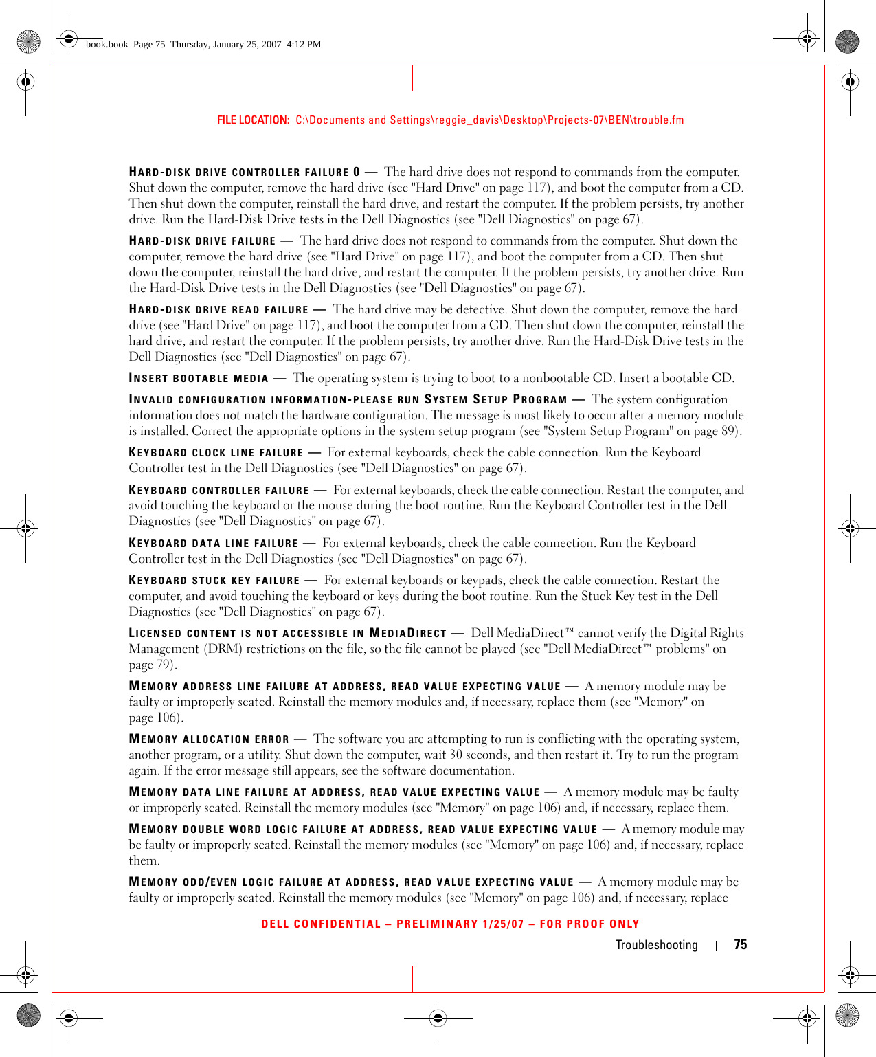Troubleshooting 75FILE LOCATION:  C:\Documents and Settings\reggie_davis\Desktop\Projects-07\BEN\trouble.fmDELL CONFIDENTIAL – PRELIMINARY 1/25/07 – FOR PROOF ONLYHARD-DISK DRIVE CONTROLLER FAILURE 0—The hard drive does not respond to commands from the computer. Shut down the computer, remove the hard drive (see &quot;Hard Drive&quot; on page 117), and boot the computer from a CD. Then shut down the computer, reinstall the hard drive, and restart the computer. If the problem persists, try another drive. Run the Hard-Disk Drive tests in the Dell Diagnostics (see &quot;Dell Diagnostics&quot; on page 67).HARD-DISK DRIVE FAILURE —The hard drive does not respond to commands from the computer. Shut down the computer, remove the hard drive (see &quot;Hard Drive&quot; on page 117), and boot the computer from a CD. Then shut down the computer, reinstall the hard drive, and restart the computer. If the problem persists, try another drive. Run the Hard-Disk Drive tests in the Dell Diagnostics (see &quot;Dell Diagnostics&quot; on page 67).HARD-DISK DRIVE READ FAILURE —The hard drive may be defective. Shut down the computer, remove the hard drive (see &quot;Hard Drive&quot; on page 117), and boot the computer from a CD. Then shut down the computer, reinstall the hard drive, and restart the computer. If the problem persists, try another drive. Run the Hard-Disk Drive tests in the Dell Diagnostics (see &quot;Dell Diagnostics&quot; on page 67).INSERT BOOTABLE MEDIA —The operating system is trying to boot to a nonbootable CD. Insert a bootable CD.INVALID CONFIGURATION INFORMATION-PLEASE RUN SYSTEM SETUP PROGRAM —The system configuration information does not match the hardware configuration. The message is most likely to occur after a memory module is installed. Correct the appropriate options in the system setup program (see &quot;System Setup Program&quot; on page 89).KEYBOARD CLOCK LINE FAILURE —For external keyboards, check the cable connection. Run the Keyboard Controller test in the Dell Diagnostics (see &quot;Dell Diagnostics&quot; on page 67).KEYBOARD CONTROLLER FAILURE —For external keyboards, check the cable connection. Restart the computer, and avoid touching the keyboard or the mouse during the boot routine. Run the Keyboard Controller test in the Dell Diagnostics (see &quot;Dell Diagnostics&quot; on page 67).KEYBOARD DATA LINE FAILURE —For external keyboards, check the cable connection. Run the Keyboard Controller test in the Dell Diagnostics (see &quot;Dell Diagnostics&quot; on page 67).KEYBOARD STUCK KEY FAILURE —For external keyboards or keypads, check the cable connection. Restart the computer, and avoid touching the keyboard or keys during the boot routine. Run the Stuck Key test in the Dell Diagnostics (see &quot;Dell Diagnostics&quot; on page 67).LICENSED CONTENT IS NOT ACCESSIBLE IN MEDIADIRECT —Dell MediaDirect™ cannot verify the Digital Rights Management (DRM) restrictions on the file, so the file cannot be played (see &quot;Dell MediaDirect™ problems&quot; on page 79).MEMORY ADDRESS LINE FAILURE AT ADDRESS, READ VALUE EXPECTING VALUE —A memory module may be faulty or improperly seated. Reinstall the memory modules and, if necessary, replace them (see &quot;Memory&quot; on page 106).MEMORY ALLOCATION ERROR —The software you are attempting to run is conflicting with the operating system, another program, or a utility. Shut down the computer, wait 30 seconds, and then restart it. Try to run the program again. If the error message still appears, see the software documentation.MEMORY DATA LINE FAILURE AT ADDRESS, READ VALUE EXPECTING VALUE —A memory module may be faulty or improperly seated. Reinstall the memory modules (see &quot;Memory&quot; on page 106) and, if necessary, replace them.MEMORY DOUBLE WORD LOGIC FAILURE AT ADDRESS, READ VALUE EXPECTING VALUE —A memory module may be faulty or improperly seated. Reinstall the memory modules (see &quot;Memory&quot; on page 106) and, if necessary, replace them.MEMORY ODD/EVEN LOGIC FAILURE AT ADDRESS, READ VALUE EXPECTING VALUE —A memory module may be faulty or improperly seated. Reinstall the memory modules (see &quot;Memory&quot; on page 106) and, if necessary, replace book.book  Page 75  Thursday, January 25, 2007  4:12 PM