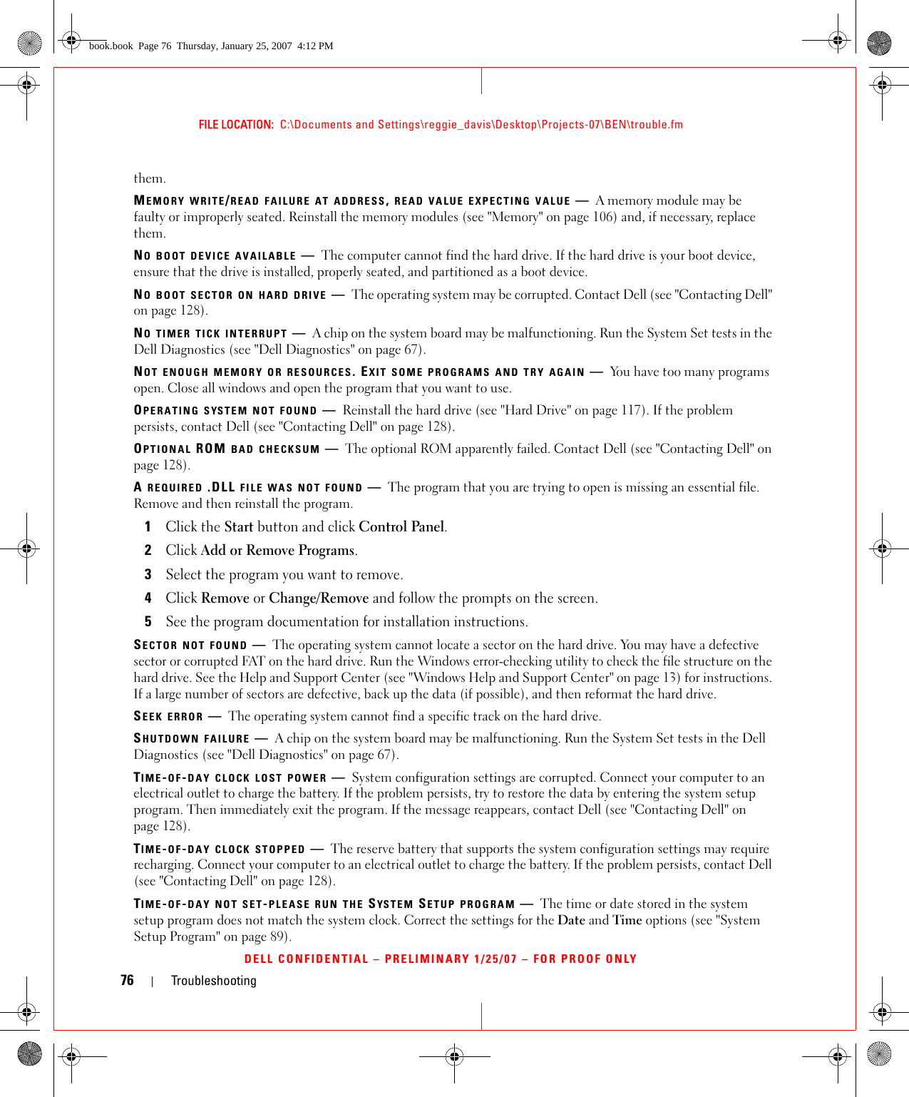 76 TroubleshootingFILE LOCATION:  C:\Documents and Settings\reggie_davis\Desktop\Projects-07\BEN\trouble.fmDELL CONFIDENTIAL – PRELIMINARY 1/25/07 – FOR PROOF ONLYthem.MEMORY WRITE/READ FAILURE AT ADDRESS, READ VALUE EXPECTING VALUE —A memory module may be faulty or improperly seated. Reinstall the memory modules (see &quot;Memory&quot; on page 106) and, if necessary, replace them.NO BOOT DEVICE AVAILABLE —The computer cannot find the hard drive. If the hard drive is your boot device, ensure that the drive is installed, properly seated, and partitioned as a boot device.NO BOOT SECTOR ON HARD DRIVE —The operating system may be corrupted. Contact Dell (see &quot;Contacting Dell&quot; on page 128).NO TIMER TICK INTERRUPT —A chip on the system board may be malfunctioning. Run the System Set tests in the Dell Diagnostics (see &quot;Dell Diagnostics&quot; on page 67).NOT ENOUGH MEMORY OR RESOURCES. EXIT SOME PROGRAMS AND TRY AGAIN —You have too many programs open. Close all windows and open the program that you want to use.OPERATING SYSTEM NOT FOUND —Reinstall the hard drive (see &quot;Hard Drive&quot; on page 117). If the problem persists, contact Dell (see &quot;Contacting Dell&quot; on page 128).OPTIONAL ROM BAD CHECKSUM —The optional ROM apparently failed. Contact Dell (see &quot;Contacting Dell&quot; on page 128).A REQUIRED .DLL FILE WAS NOT FOUND —The program that you are trying to open is missing an essential file. Remove and then reinstall the program.1Click the Start button and click Control Panel.2Click Add or Remove Programs.3Select the program you want to remove.4Click Remove or Change/Remove and follow the prompts on the screen.5See the program documentation for installation instructions.SECTOR NOT FOUND —The operating system cannot locate a sector on the hard drive. You may have a defective sector or corrupted FAT on the hard drive. Run the Windows error-checking utility to check the file structure on the hard drive. See the Help and Support Center (see &quot;Windows Help and Support Center&quot; on page 13) for instructions. If a large number of sectors are defective, back up the data (if possible), and then reformat the hard drive.SEEK ERROR —The operating system cannot find a specific track on the hard drive. SHUTDOWN FAILURE —A chip on the system board may be malfunctioning. Run the System Set tests in the Dell Diagnostics (see &quot;Dell Diagnostics&quot; on page 67).TIME-OF-DAY CLOCK LOST POWER —System configuration settings are corrupted. Connect your computer to an electrical outlet to charge the battery. If the problem persists, try to restore the data by entering the system setup program. Then immediately exit the program. If the message reappears, contact Dell (see &quot;Contacting Dell&quot; on page 128).TIME-OF-DAY CLOCK STOPPED —The reserve battery that supports the system configuration settings may require recharging. Connect your computer to an electrical outlet to charge the battery. If the problem persists, contact Dell (see &quot;Contacting Dell&quot; on page 128).TIME-OF-DAY NOT SET-PLEASE RUN THE SYSTEM SETUP PROGRAM —The time or date stored in the system setup program does not match the system clock. Correct the settings for the Date and Time options (see &quot;System Setup Program&quot; on page 89).book.book  Page 76  Thursday, January 25, 2007  4:12 PM