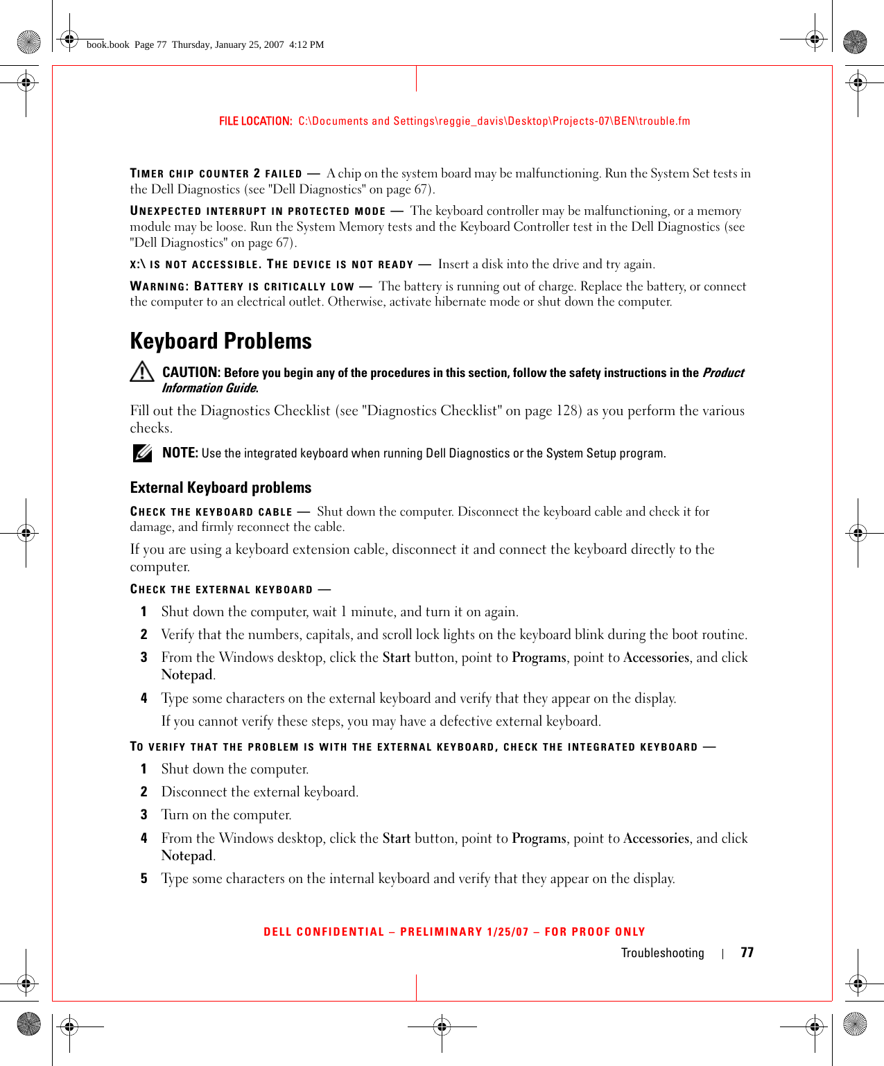 Troubleshooting 77FILE LOCATION:  C:\Documents and Settings\reggie_davis\Desktop\Projects-07\BEN\trouble.fmDELL CONFIDENTIAL – PRELIMINARY 1/25/07 – FOR PROOF ONLYTIMER CHIP COUNTER 2 FAILED —A chip on the system board may be malfunctioning. Run the System Set tests in the Dell Diagnostics (see &quot;Dell Diagnostics&quot; on page 67).UNEXPECTED INTERRUPT IN PROTECTED MODE —The keyboard controller may be malfunctioning, or a memory module may be loose. Run the System Memory tests and the Keyboard Controller test in the Dell Diagnostics (see &quot;Dell Diagnostics&quot; on page 67).X:\ IS NOT ACCESSIBLE. THE DEVICE IS NOT READY —Insert a disk into the drive and try again.WARNING: BATTERY IS CRITICALLY LOW —The battery is running out of charge. Replace the battery, or connect the computer to an electrical outlet. Otherwise, activate hibernate mode or shut down the computer.Keyboard Problems CAUTION: Before you begin any of the procedures in this section, follow the safety instructions in the Product Information Guide.Fill out the Diagnostics Checklist (see &quot;Diagnostics Checklist&quot; on page 128) as you perform the various checks. NOTE: Use the integrated keyboard when running Dell Diagnostics or the System Setup program.External Keyboard problemsCHECK THE KEYBOARD CABLE —Shut down the computer. Disconnect the keyboard cable and check it for damage, and firmly reconnect the cable.If you are using a keyboard extension cable, disconnect it and connect the keyboard directly to the computer.CHECK THE EXTERNAL KEYBOARD —1Shut down the computer, wait 1 minute, and turn it on again.2Verify that the numbers, capitals, and scroll lock lights on the keyboard blink during the boot routine.3From the Windows desktop, click the Start button, point to Programs, point to Accessories, and click Notepad. 4Type some characters on the external keyboard and verify that they appear on the display.If you cannot verify these steps, you may have a defective external keyboard. TO VERIFY THAT THE PROBLEM IS WITH THE EXTERNAL KEYBOARD, CHECK THE INTEGRATED KEYBOARD —1Shut down the computer.2Disconnect the external keyboard.3Turn on the computer. 4From the Windows desktop, click the Start button, point to Programs, point to Accessories, and click Notepad. 5Type some characters on the internal keyboard and verify that they appear on the display.book.book  Page 77  Thursday, January 25, 2007  4:12 PM