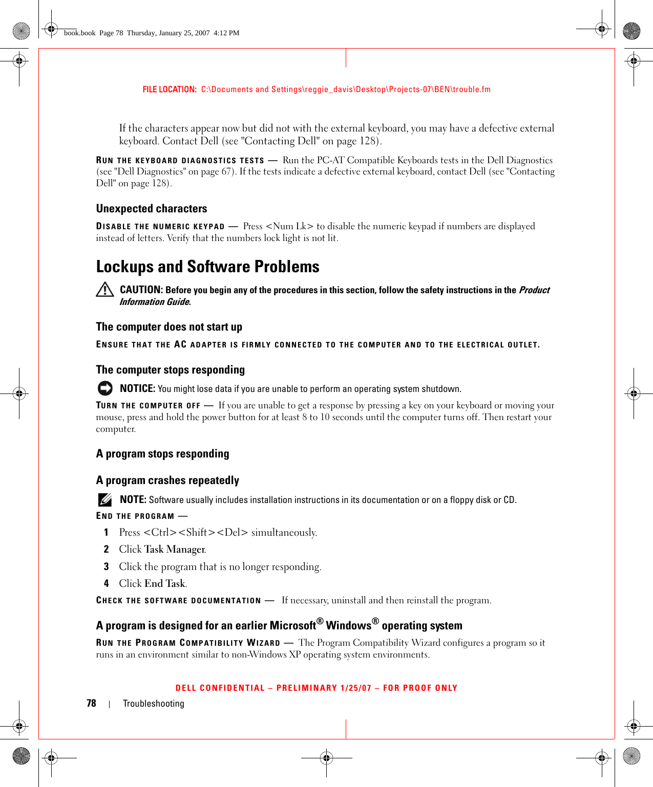 78 TroubleshootingFILE LOCATION:  C:\Documents and Settings\reggie_davis\Desktop\Projects-07\BEN\trouble.fmDELL CONFIDENTIAL – PRELIMINARY 1/25/07 – FOR PROOF ONLYIf the characters appear now but did not with the external keyboard, you may have a defective external keyboard. Contact Dell (see &quot;Contacting Dell&quot; on page 128).RUN THE KEYBOARD DIAGNOSTICS TESTS —Run the PC-AT Compatible Keyboards tests in the Dell Diagnostics (see &quot;Dell Diagnostics&quot; on page 67). If the tests indicate a defective external keyboard, contact Dell (see &quot;Contacting Dell&quot; on page 128).Unexpected charactersDISABLE THE NUMERIC KEYPAD —Press &lt;Num Lk&gt; to disable the numeric keypad if numbers are displayed instead of letters. Verify that the numbers lock light is not lit.Lockups and Software Problems CAUTION: Before you begin any of the procedures in this section, follow the safety instructions in the Product Information Guide.The computer does not start upENSURE THAT THE AC ADAPTER IS FIRMLY CONNECTED TO THE COMPUTER AND TO THE ELECTRICAL OUTLET.The computer stops responding NOTICE: You might lose data if you are unable to perform an operating system shutdown.TURN THE COMPUTER OFF —If you are unable to get a response by pressing a key on your keyboard or moving your mouse, press and hold the power button for at least 8 to 10 seconds until the computer turns off. Then restart your computer. A program stops respondingA program crashes repeatedly NOTE: Software usually includes installation instructions in its documentation or on a floppy disk or CD.END THE PROGRAM —1Press &lt;Ctrl&gt;&lt;Shift&gt;&lt;Del&gt; simultaneously.2Click Task Ma n a ger.3Click the program that is no longer responding.4Click End Task.CHECK THE SOFTWARE DOCUMENTATION —If necessary, uninstall and then reinstall the program.A program is designed for an earlier Microsoft® Windows® operating systemRUN THE PROGRAM COMPATIBILITY WIZARD —The Program Compatibility Wizard configures a program so it runs in an environment similar to non-Windows XP operating system environments.book.book  Page 78  Thursday, January 25, 2007  4:12 PM