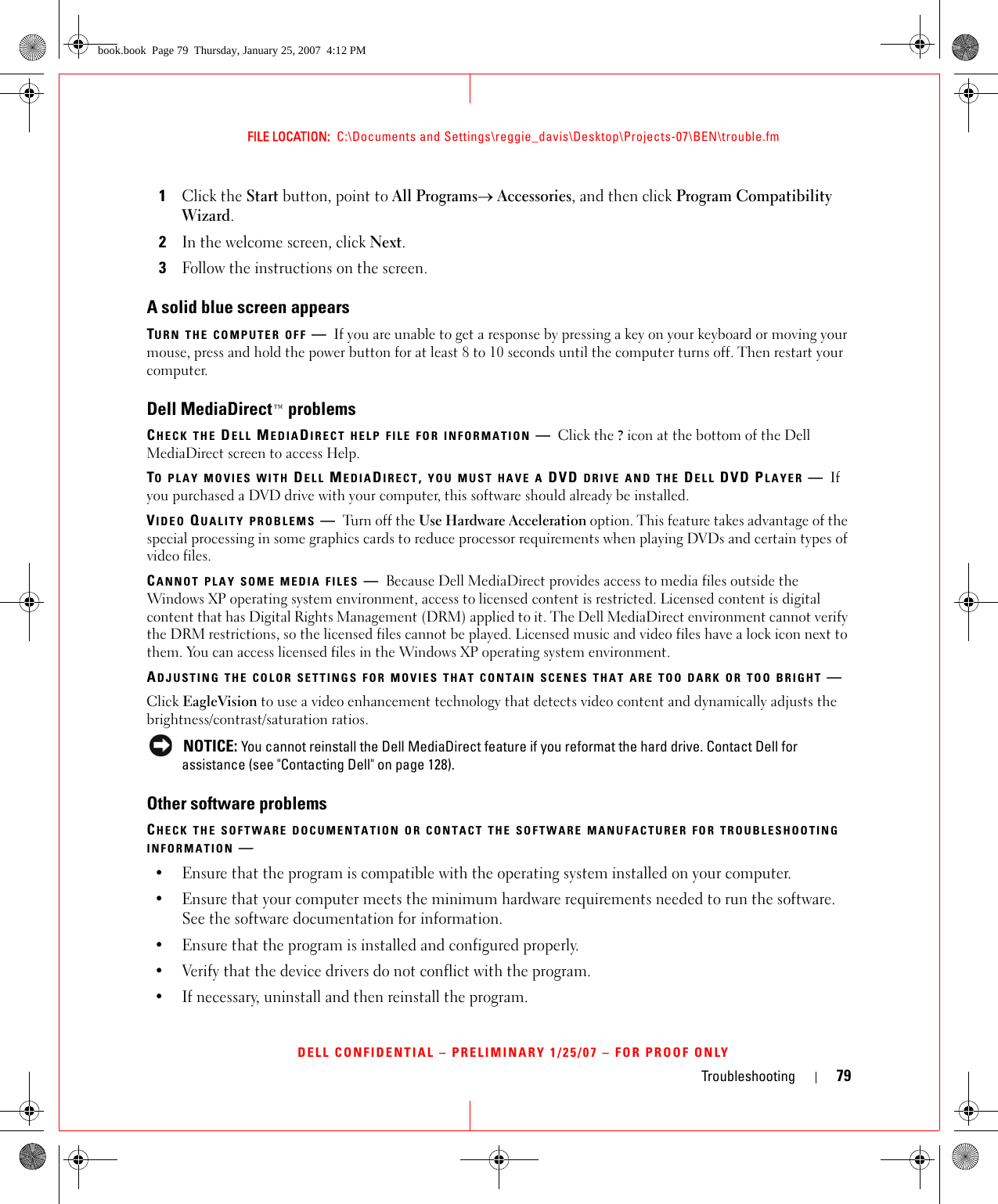 Troubleshooting 79FILE LOCATION:  C:\Documents and Settings\reggie_davis\Desktop\Projects-07\BEN\trouble.fmDELL CONFIDENTIAL – PRELIMINARY 1/25/07 – FOR PROOF ONLY1Click the Start button, point to All Programs→ Accessories, and then click Program Compatibility Wizard.2In the welcome screen, click Next.3Follow the instructions on the screen.A solid blue screen appearsTURN THE COMPUTER OFF —If you are unable to get a response by pressing a key on your keyboard or moving your mouse, press and hold the power button for at least 8 to 10 seconds until the computer turns off. Then restart your computer.Dell MediaDirect™ problemsCHECK THE DELL MEDIADIRECT HELP FILE FOR INFORMATION —Click the ? icon at the bottom of the Dell MediaDirect screen to access Help. TO PLAY MOVIES WITH DELL MEDIADIRECT, YOU MUST HAVE A DVD DRIVE AND THE DELL DVD PLAYER —If you purchased a DVD drive with your computer, this software should already be installed. VIDEO QUALITY PROBLEMS —Turn off the Use Hardware Acceleration option. This feature takes advantage of the special processing in some graphics cards to reduce processor requirements when playing DVDs and certain types of video files. CANNOT PLAY SOME MEDIA FILES —Because Dell MediaDirect provides access to media files outside the Windows XP operating system environment, access to licensed content is restricted. Licensed content is digital content that has Digital Rights Management (DRM) applied to it. The Dell MediaDirect environment cannot verify the DRM restrictions, so the licensed files cannot be played. Licensed music and video files have a lock icon next to them. You can access licensed files in the Windows XP operating system environment. ADJUSTING THE COLOR SETTINGS FOR MOVIES THAT CONTAIN SCENES THAT ARE TOO DARK OR TOO BRIGHT —Click EagleVision to use a video enhancement technology that detects video content and dynamically adjusts the brightness/contrast/saturation ratios.  NOTICE: You cannot reinstall the Dell MediaDirect feature if you reformat the hard drive. Contact Dell for assistance (see &quot;Contacting Dell&quot; on page 128). Other software problemsCHECK THE SOFTWARE DOCUMENTATION OR CONTACT THE SOFTWARE MANUFACTURER FOR TROUBLESHOOTING INFORMATION —• Ensure that the program is compatible with the operating system installed on your computer.• Ensure that your computer meets the minimum hardware requirements needed to run the software. See the software documentation for information.• Ensure that the program is installed and configured properly.• Verify that the device drivers do not conflict with the program.• If necessary, uninstall and then reinstall the program.book.book  Page 79  Thursday, January 25, 2007  4:12 PM