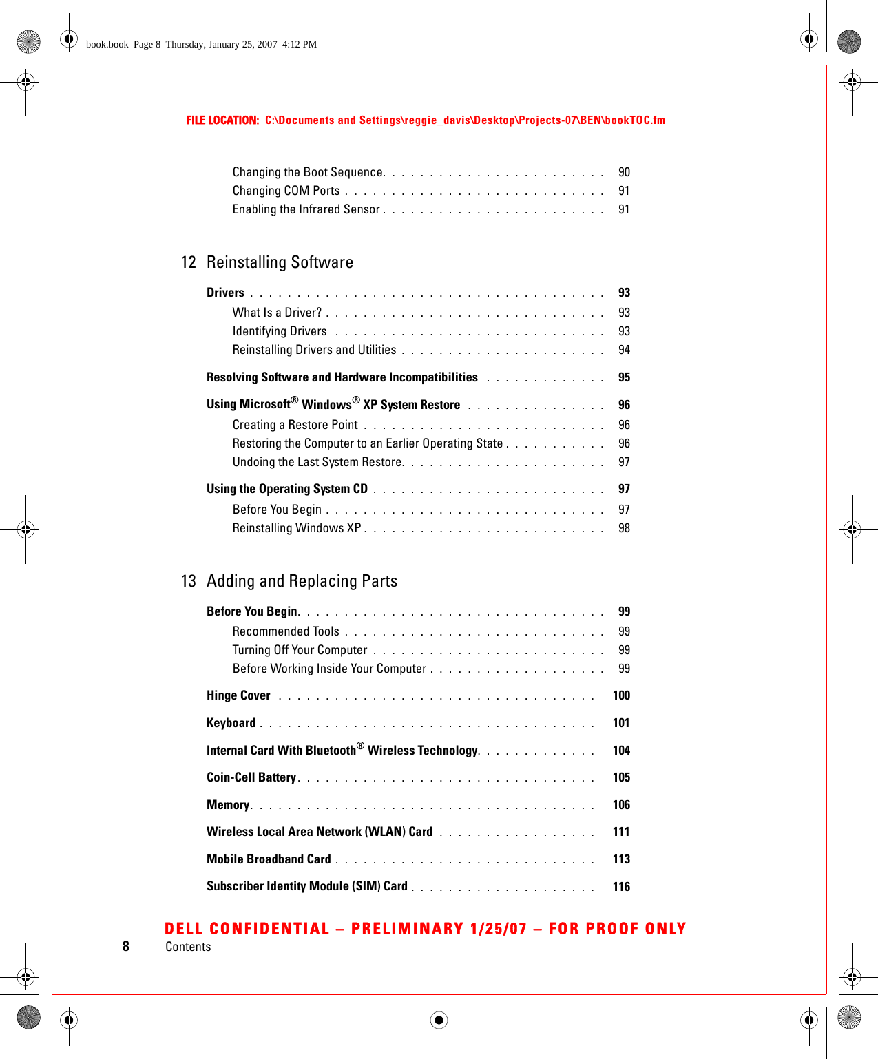 8ContentsFILE LOCATION:  C:\Documents and Settings\reggie_davis\Desktop\Projects-07\BEN\bookTOC.fmDELL CONFIDENTIAL – PRELIMINARY 1/25/07 – FOR PROOF ONLYChanging the Boot Sequence. . . . . . . . . . . . . . . . . . . . . . . .   90Changing COM Ports . . . . . . . . . . . . . . . . . . . . . . . . . . . .   91Enabling the Infrared Sensor . . . . . . . . . . . . . . . . . . . . . . . .   9112 Reinstalling SoftwareDrivers . . . . . . . . . . . . . . . . . . . . . . . . . . . . . . . . . . . . . .   93What Is a Driver? . . . . . . . . . . . . . . . . . . . . . . . . . . . . . .   93Identifying Drivers  . . . . . . . . . . . . . . . . . . . . . . . . . . . . .   93Reinstalling Drivers and Utilities . . . . . . . . . . . . . . . . . . . . . .   94Resolving Software and Hardware Incompatibilities  . . . . . . . . . . . . .   95Using Microsoft® Windows® XP System Restore  . . . . . . . . . . . . . . .   96Creating a Restore Point  . . . . . . . . . . . . . . . . . . . . . . . . . .   96Restoring the Computer to an Earlier Operating State . . . . . . . . . . .   96Undoing the Last System Restore. . . . . . . . . . . . . . . . . . . . . .   97Using the Operating System CD . . . . . . . . . . . . . . . . . . . . . . . . .   97Before You Begin . . . . . . . . . . . . . . . . . . . . . . . . . . . . . .   97Reinstalling Windows XP . . . . . . . . . . . . . . . . . . . . . . . . . .   9813 Adding and Replacing PartsBefore You Begin. . . . . . . . . . . . . . . . . . . . . . . . . . . . . . . . .   99Recommended Tools . . . . . . . . . . . . . . . . . . . . . . . . . . . .   99Turning Off Your Computer  . . . . . . . . . . . . . . . . . . . . . . . . .   99Before Working Inside Your Computer . . . . . . . . . . . . . . . . . . .   99Hinge Cover  . . . . . . . . . . . . . . . . . . . . . . . . . . . . . . . . . .   100Keyboard . . . . . . . . . . . . . . . . . . . . . . . . . . . . . . . . . . . .   101Internal Card With Bluetooth® Wireless Technology. . . . . . . . . . . . .   104Coin-Cell Battery . . . . . . . . . . . . . . . . . . . . . . . . . . . . . . . .   105Memory. . . . . . . . . . . . . . . . . . . . . . . . . . . . . . . . . . . . .   106Wireless Local Area Network (WLAN) Card  . . . . . . . . . . . . . . . . .   111Mobile Broadband Card . . . . . . . . . . . . . . . . . . . . . . . . . . . .   113Subscriber Identity Module (SIM) Card . . . . . . . . . . . . . . . . . . . .   116book.book  Page 8  Thursday, January 25, 2007  4:12 PM