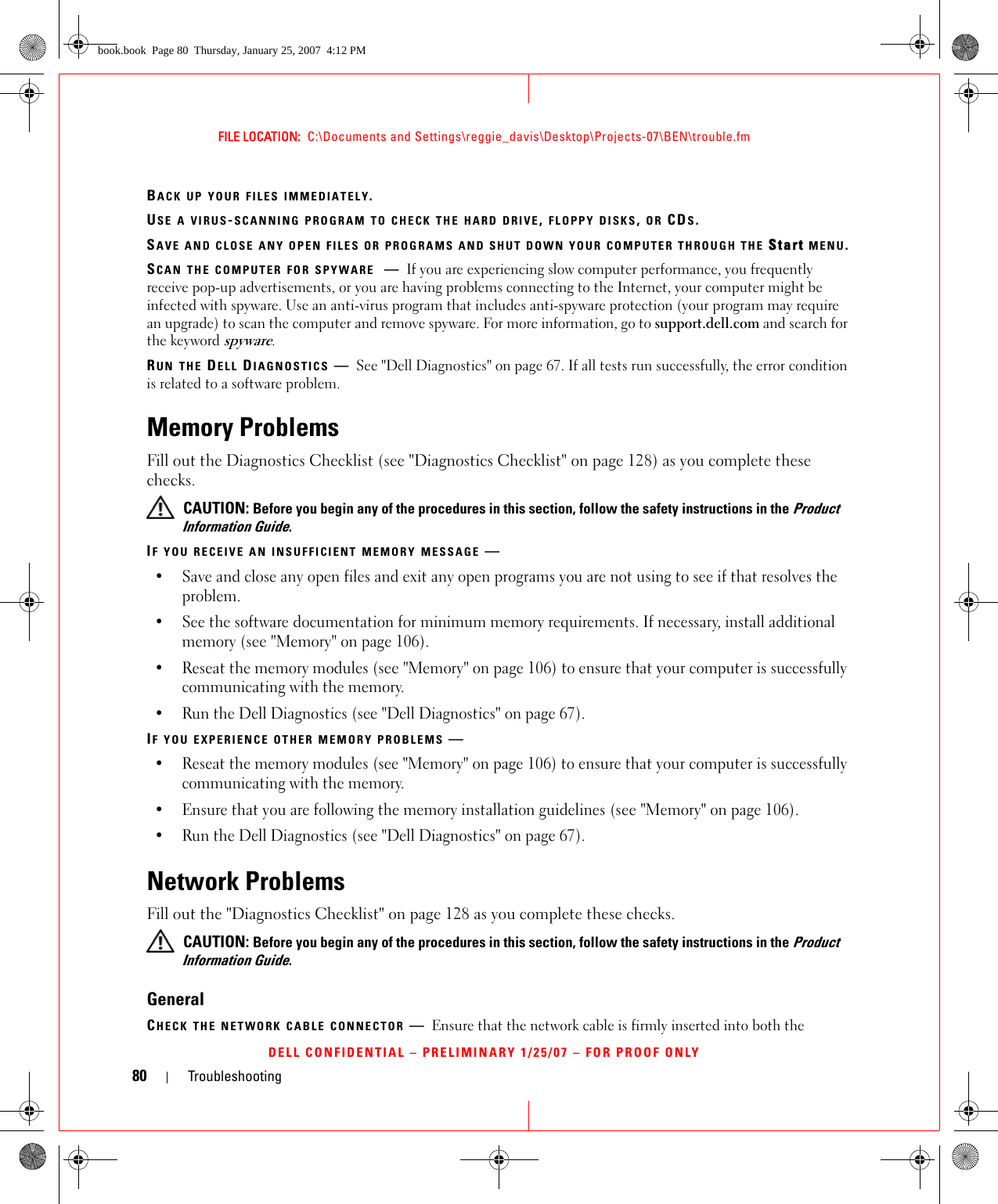 80 TroubleshootingFILE LOCATION:  C:\Documents and Settings\reggie_davis\Desktop\Projects-07\BEN\trouble.fmDELL CONFIDENTIAL – PRELIMINARY 1/25/07 – FOR PROOF ONLYBACK UP YOUR FILES IMMEDIATELY.USE A VIRUS-SCANNING PROGRAM TO CHECK THE HARD DRIVE, FLOPPY DISKS, OR CDS.SAVE AND CLOSE ANY OPEN FILES OR PROGRAMS AND SHUT DOWN YOUR COMPUTER THROUGH THE Start MENU.SCAN THE COMPUTER FOR SPYWARE —If you are experiencing slow computer performance, you frequently receive pop-up advertisements, or you are having problems connecting to the Internet, your computer might be infected with spyware. Use an anti-virus program that includes anti-spyware protection (your program may require an upgrade) to scan the computer and remove spyware. For more information, go to support.dell.com and search for the keyword spyware.RUN THE DELL DIAGNOSTICS —See &quot;Dell Diagnostics&quot; on page 67. If all tests run successfully, the error condition is related to a software problem.Memory ProblemsFill out the Diagnostics Checklist (see &quot;Diagnostics Checklist&quot; on page 128) as you complete these checks. CAUTION: Before you begin any of the procedures in this section, follow the safety instructions in the Product Information Guide.IF YOU RECEIVE AN INSUFFICIENT MEMORY MESSAGE —• Save and close any open files and exit any open programs you are not using to see if that resolves the problem.• See the software documentation for minimum memory requirements. If necessary, install additional memory (see &quot;Memory&quot; on page 106).• Reseat the memory modules (see &quot;Memory&quot; on page 106) to ensure that your computer is successfully communicating with the memory.• Run the Dell Diagnostics (see &quot;Dell Diagnostics&quot; on page 67).IF YOU EXPERIENCE OTHER MEMORY PROBLEMS —• Reseat the memory modules (see &quot;Memory&quot; on page 106) to ensure that your computer is successfully communicating with the memory.• Ensure that you are following the memory installation guidelines (see &quot;Memory&quot; on page 106).• Run the Dell Diagnostics (see &quot;Dell Diagnostics&quot; on page 67).Network ProblemsFill out the &quot;Diagnostics Checklist&quot; on page 128 as you complete these checks. CAUTION: Before you begin any of the procedures in this section, follow the safety instructions in the Product Information Guide.GeneralCHECK THE NETWORK CABLE CONNECTOR —Ensure that the network cable is firmly inserted into both the book.book  Page 80  Thursday, January 25, 2007  4:12 PM
