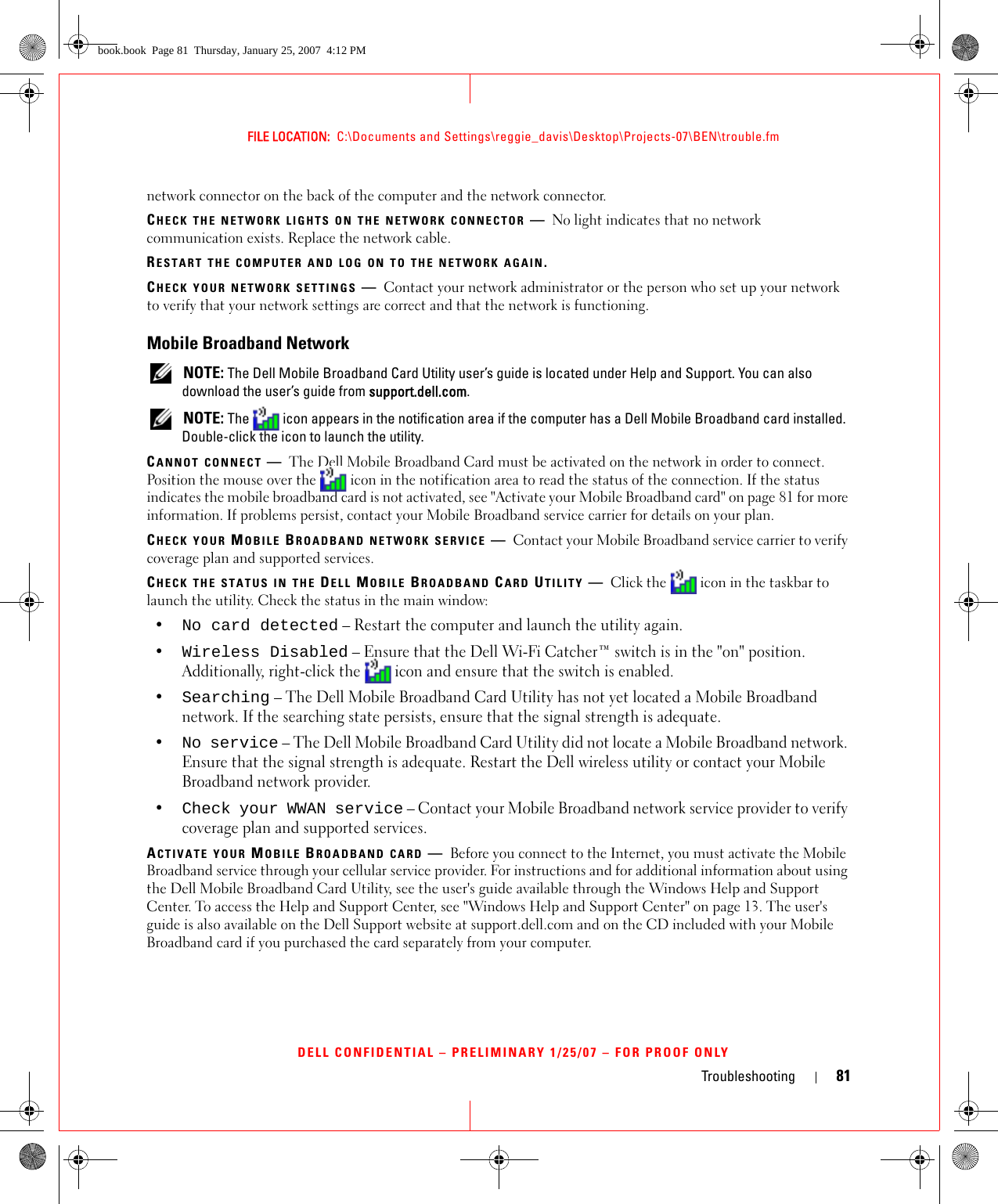 Troubleshooting 81FILE LOCATION:  C:\Documents and Settings\reggie_davis\Desktop\Projects-07\BEN\trouble.fmDELL CONFIDENTIAL – PRELIMINARY 1/25/07 – FOR PROOF ONLYnetwork connector on the back of the computer and the network connector.CHECK THE NETWORK LIGHTS ON THE NETWORK CONNECTOR —No light indicates that no network communication exists. Replace the network cable.RESTART THE COMPUTER AND LOG ON TO THE NETWORK AGAIN.CHECK YOUR NETWORK SETTINGS —Contact your network administrator or the person who set up your network to verify that your network settings are correct and that the network is functioning. Mobile Broadband Network NOTE: The Dell Mobile Broadband Card Utility user’s guide is located under Help and Support. You can also download the user’s guide from support.dell.com. NOTE: The   icon appears in the notification area if the computer has a Dell Mobile Broadband card installed. Double-click the icon to launch the utility.CANNOT CONNECT —The Dell Mobile Broadband Card must be activated on the network in order to connect. Position the mouse over the   icon in the notification area to read the status of the connection. If the status indicates the mobile broadband card is not activated, see &quot;Activate your Mobile Broadband card&quot; on page 81 for more information. If problems persist, contact your Mobile Broadband service carrier for details on your plan.CHECK YOUR MOBILE BROADBAND NETWORK SERVICE —Contact your Mobile Broadband service carrier to verify coverage plan and supported services.CHECK THE STATUS IN THE DELL MOBILE BROADBAND CARD UTILITY —Click the   icon in the taskbar to launch the utility. Check the status in the main window:•No card detected – Restart the computer and launch the utility again. •Wireless Disabled – Ensure that the Dell Wi-Fi Catcher™ switch is in the &quot;on&quot; position. Additionally, right-click the  icon and ensure that the switch is enabled.•Searching – The Dell Mobile Broadband Card Utility has not yet located a Mobile Broadband network. If the searching state persists, ensure that the signal strength is adequate.•No service – The Dell Mobile Broadband Card Utility did not locate a Mobile Broadband network. Ensure that the signal strength is adequate. Restart the Dell wireless utility or contact your Mobile Broadband network provider.•Check your WWAN service – Contact your Mobile Broadband network service provider to verify coverage plan and supported services.ACTIVATE YOUR MOBILE BROADBAND CARD —Before you connect to the Internet, you must activate the Mobile Broadband service through your cellular service provider. For instructions and for additional information about using the Dell Mobile Broadband Card Utility, see the user&apos;s guide available through the Windows Help and Support Center. To access the Help and Support Center, see &quot;Windows Help and Support Center&quot; on page 13. The user&apos;s guide is also available on the Dell Support website at support.dell.com and on the CD included with your Mobile Broadband card if you purchased the card separately from your computer.book.book  Page 81  Thursday, January 25, 2007  4:12 PM