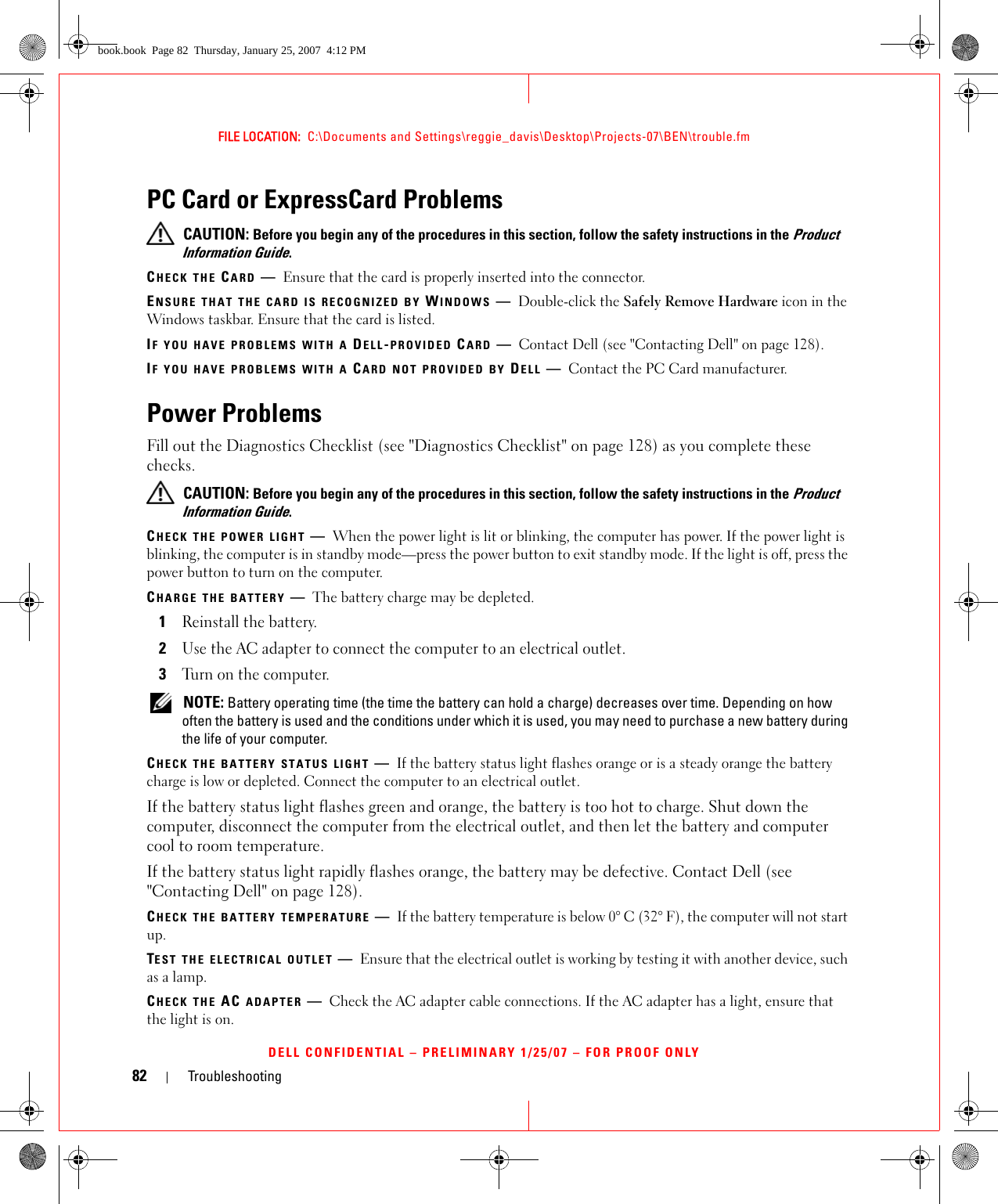 82 TroubleshootingFILE LOCATION:  C:\Documents and Settings\reggie_davis\Desktop\Projects-07\BEN\trouble.fmDELL CONFIDENTIAL – PRELIMINARY 1/25/07 – FOR PROOF ONLYPC Card or ExpressCard Problems CAUTION: Before you begin any of the procedures in this section, follow the safety instructions in the Product Information Guide.CHECK THE CARD —Ensure that the card is properly inserted into the connector.ENSURE THAT THE CARD IS RECOGNIZED BY WINDOWS —Double-click the Safely Remove Hardware icon in the Windows taskbar. Ensure that the card is listed.IF YOU HAVE PROBLEMS WITH A DELL-PROVIDED CARD —Contact Dell (see &quot;Contacting Dell&quot; on page 128).IF YOU HAVE PROBLEMS WITH A CARD NOT PROVIDED BY DELL —Contact the PC Card manufacturer.Power ProblemsFill out the Diagnostics Checklist (see &quot;Diagnostics Checklist&quot; on page 128) as you complete these checks. CAUTION: Before you begin any of the procedures in this section, follow the safety instructions in the Product Information Guide.CHECK THE POWER LIGHT —When the power light is lit or blinking, the computer has power. If the power light is blinking, the computer is in standby mode—press the power button to exit standby mode. If the light is off, press the power button to turn on the computer.CHARGE THE BATTERY —The battery charge may be depleted.1Reinstall the battery.2Use the AC adapter to connect the computer to an electrical outlet.3Turn on the computer. NOTE: Battery operating time (the time the battery can hold a charge) decreases over time. Depending on how often the battery is used and the conditions under which it is used, you may need to purchase a new battery during the life of your computer.CHECK THE BATTERY STATUS LIGHT —If the battery status light flashes orange or is a steady orange the battery charge is low or depleted. Connect the computer to an electrical outlet.If the battery status light flashes green and orange, the battery is too hot to charge. Shut down the computer, disconnect the computer from the electrical outlet, and then let the battery and computer cool to room temperature.If the battery status light rapidly flashes orange, the battery may be defective. Contact Dell (see &quot;Contacting Dell&quot; on page 128).CHECK THE BATTERY TEMPERATURE —If the battery temperature is below 0° C (32° F), the computer will not start up.TEST THE ELECTRICAL OUTLET —Ensure that the electrical outlet is working by testing it with another device, such as a lamp.CHECK THE AC ADAPTER —Check the AC adapter cable connections. If the AC adapter has a light, ensure that the light is on.book.book  Page 82  Thursday, January 25, 2007  4:12 PM