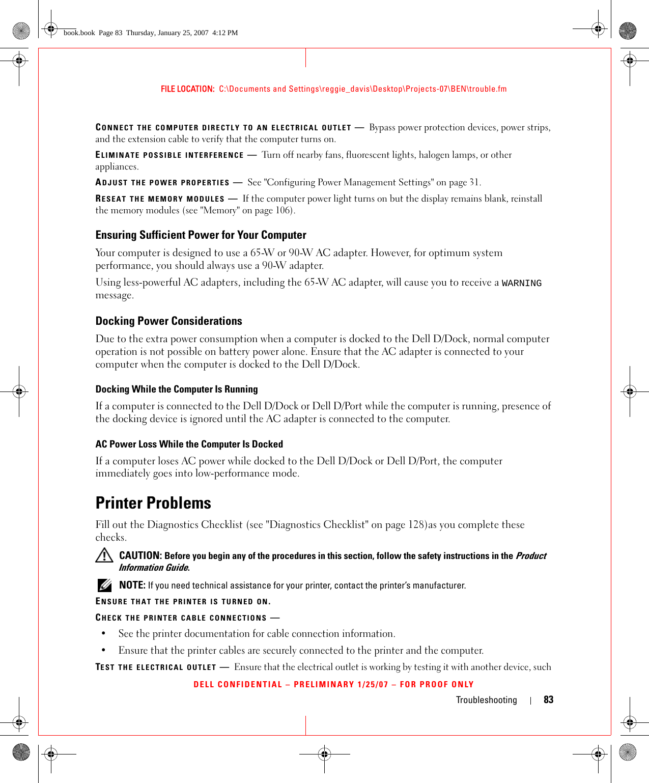 Troubleshooting 83FILE LOCATION:  C:\Documents and Settings\reggie_davis\Desktop\Projects-07\BEN\trouble.fmDELL CONFIDENTIAL – PRELIMINARY 1/25/07 – FOR PROOF ONLYCONNECT THE COMPUTER DIRECTLY TO AN ELECTRICAL OUTLET —Bypass power protection devices, power strips, and the extension cable to verify that the computer turns on.ELIMINATE POSSIBLE INTERFERENCE —Turn off nearby fans, fluorescent lights, halogen lamps, or other appliances.ADJUST THE POWER PROPERTIES —See &quot;Configuring Power Management Settings&quot; on page 31.RESEAT THE MEMORY MODULES —If the computer power light turns on but the display remains blank, reinstall the memory modules (see &quot;Memory&quot; on page 106).Ensuring Sufficient Power for Your ComputerYour computer is designed to use a 65-W or 90-W AC adapter. However, for optimum system performance, you should always use a 90-W adapter.Using less-powerful AC adapters, including the 65-W AC adapter, will cause you to receive a WARNING message.Docking Power ConsiderationsDue to the extra power consumption when a computer is docked to the Dell D/Dock, normal computer operation is not possible on battery power alone. Ensure that the AC adapter is connected to your computer when the computer is docked to the Dell D/Dock.Docking While the Computer Is RunningIf a computer is connected to the Dell D/Dock or Dell D/Port while the computer is running, presence of the docking device is ignored until the AC adapter is connected to the computer.AC Power Loss While the Computer Is DockedIf a computer loses AC power while docked to the Dell D/Dock or Dell D/Port, the computer immediately goes into low-performance mode.Printer ProblemsFill out the Diagnostics Checklist (see &quot;Diagnostics Checklist&quot; on page 128)as you complete these checks. CAUTION: Before you begin any of the procedures in this section, follow the safety instructions in the Product Information Guide. NOTE: If you need technical assistance for your printer, contact the printer’s manufacturer.ENSURE THAT THE PRINTER IS TURNED ON.CHECK THE PRINTER CABLE CONNECTIONS —• See the printer documentation for cable connection information.• Ensure that the printer cables are securely connected to the printer and the computer.TEST THE ELECTRICAL OUTLET —Ensure that the electrical outlet is working by testing it with another device, such book.book  Page 83  Thursday, January 25, 2007  4:12 PM