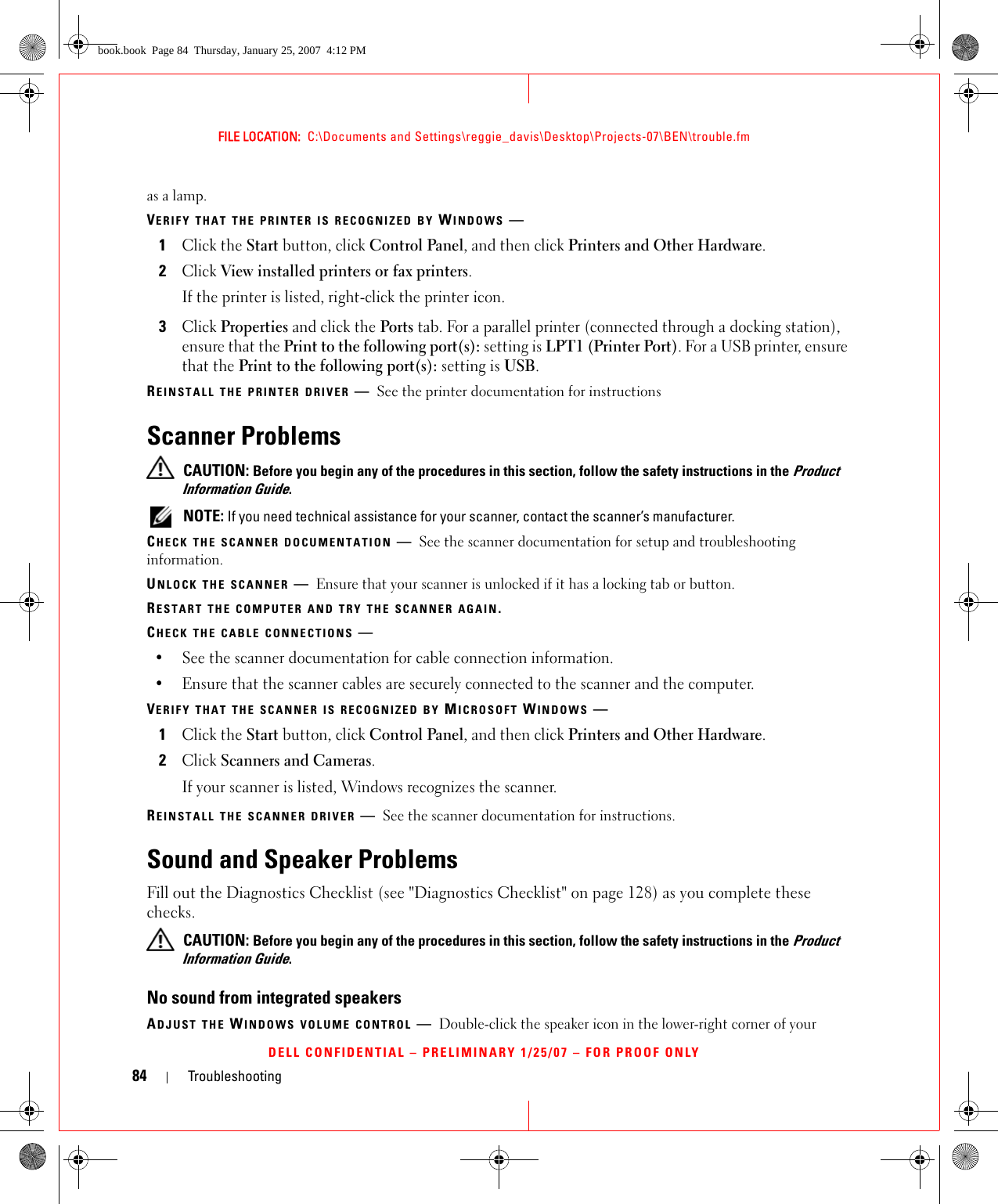 84 TroubleshootingFILE LOCATION:  C:\Documents and Settings\reggie_davis\Desktop\Projects-07\BEN\trouble.fmDELL CONFIDENTIAL – PRELIMINARY 1/25/07 – FOR PROOF ONLYas a lamp.VERIFY THAT THE PRINTER IS RECOGNIZED BY WINDOWS —1Click the Start button, click Control Panel, and then click Printers and Other Hardware.2Click View installed printers or fax printers.If the printer is listed, right-click the printer icon.3Click Properties and click the Ports tab. For a parallel printer (connected through a docking station), ensure that the Print to the following port(s): setting is LPT1 (Printer Port). For a USB printer, ensure that the Print to the following port(s): setting is USB.REINSTALL THE PRINTER DRIVER —See the printer documentation for instructionsScanner Problems CAUTION: Before you begin any of the procedures in this section, follow the safety instructions in the Product Information Guide. NOTE: If you need technical assistance for your scanner, contact the scanner’s manufacturer.CHECK THE SCANNER DOCUMENTATION —See the scanner documentation for setup and troubleshooting information.UNLOCK THE SCANNER —Ensure that your scanner is unlocked if it has a locking tab or button.RESTART THE COMPUTER AND TRY THE SCANNER AGAIN.CHECK THE CABLE CONNECTIONS —• See the scanner documentation for cable connection information.• Ensure that the scanner cables are securely connected to the scanner and the computer.VERIFY THAT THE SCANNER IS RECOGNIZED BY MICROSOFT WINDOWS —1Click the Start button, click Control Panel, and then click Printers and Other Hardware.2Click Scanners and Cameras.If your scanner is listed, Windows recognizes the scanner.REINSTALL THE SCANNER DRIVER —See the scanner documentation for instructions.Sound and Speaker ProblemsFill out the Diagnostics Checklist (see &quot;Diagnostics Checklist&quot; on page 128) as you complete these checks. CAUTION: Before you begin any of the procedures in this section, follow the safety instructions in the Product Information Guide.No sound from integrated speakersADJUST THE WINDOWS VOLUME CONTROL —Double-click the speaker icon in the lower-right corner of your book.book  Page 84  Thursday, January 25, 2007  4:12 PM