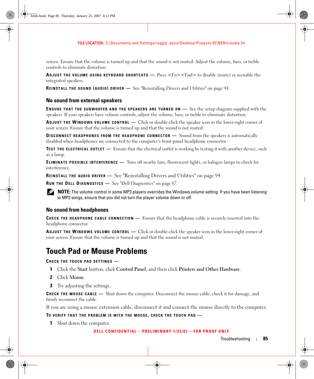 Troubleshooting 85FILE LOCATION:  C:\Documents and Settings\reggie_davis\Desktop\Projects-07\BEN\trouble.fmDELL CONFIDENTIAL – PRELIMINARY 1/25/07 – FOR PROOF ONLYscreen. Ensure that the volume is turned up and that the sound is not muted. Adjust the volume, bass, or treble controls to eliminate distortion.ADJUST THE VOLUME USING KEYBOARD SHORTCUTS —Press &lt;Fn&gt;&lt;End&gt; to disable (mute) or reenable the integrated speakers.REINSTALL THE SOUND (AUDIO) DRIVER —See &quot;Reinstalling Drivers and Utilities&quot; on page 94.No sound from external speakersENSURE THAT THE SUBWOOFER AND THE SPEAKERS ARE TURNED ON —See the setup diagram supplied with the speakers. If your speakers have volume controls, adjust the volume, bass, or treble to eliminate distortion.ADJUST THE WINDOWS VOLUME CONTROL —Click or double-click the speaker icon in the lower-right corner of your screen. Ensure that the volume is turned up and that the sound is not muted.DISCONNECT HEADPHONES FROM THE HEADPHONE CONNECTOR —Sound from the speakers is automatically disabled when headphones are connected to the computer’s front-panel headphone connector.TEST THE ELECTRICAL OUTLET —Ensure that the electrical outlet is working by testing it with another device, such as a lamp.ELIMINATE POSSIBLE INTERFERENCE —Turn off nearby fans, fluorescent lights, or halogen lamps to check for interference.REINSTALL THE AUDIO DRIVER —See &quot;Reinstalling Drivers and Utilities&quot; on page 94. RUN THE DELL DIAGNOSTICS —See &quot;Dell Diagnostics&quot; on page 67. NOTE: The volume control in some MP3 players overrides the Windows volume setting. If you have been listening to MP3 songs, ensure that you did not turn the player volume down or off.No sound from headphonesCHECK THE HEADPHONE CABLE CONNECTION —Ensure that the headphone cable is securely inserted into the headphone connector.ADJUST THE WINDOWS VOLUME CONTROL —Click or double-click the speaker icon in the lower-right corner of your screen. Ensure that the volume is turned up and that the sound is not muted.Touch Pad or Mouse ProblemsCHECK THE TOUCH PAD SETTINGS —1Click the Start button, click Control Panel, and then click Printers and Other Hardware.2Click Mouse.3Try adjusting the settings.CHECK THE MOUSE CABLE —Shut down the computer. Disconnect the mouse cable, check it for damage, and firmly reconnect the cable.If you are using a mouse extension cable, disconnect it and connect the mouse directly to the computer.TO VERIFY THAT THE PROBLEM IS WITH THE MOUSE, CHECK THE TOUCH PAD —1Shut down the computer.book.book  Page 85  Thursday, January 25, 2007  4:12 PM