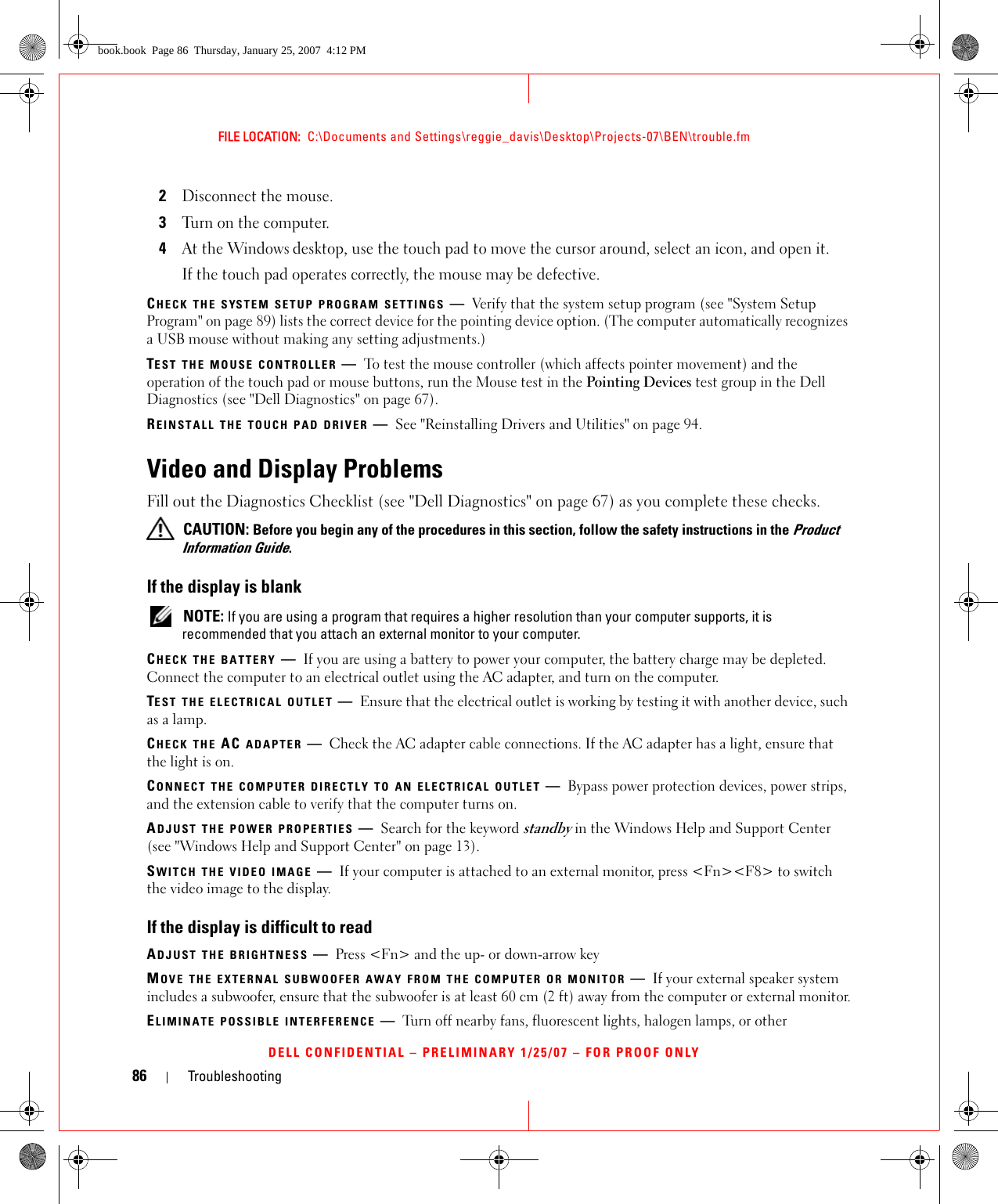 86 TroubleshootingFILE LOCATION:  C:\Documents and Settings\reggie_davis\Desktop\Projects-07\BEN\trouble.fmDELL CONFIDENTIAL – PRELIMINARY 1/25/07 – FOR PROOF ONLY2Disconnect the mouse.3Turn on the computer. 4At the Windows desktop, use the touch pad to move the cursor around, select an icon, and open it.If the touch pad operates correctly, the mouse may be defective.CHECK THE SYSTEM SETUP PROGRAM SETTINGS —Verify that the system setup program (see &quot;System Setup Program&quot; on page 89) lists the correct device for the pointing device option. (The computer automatically recognizes a USB mouse without making any setting adjustments.)TEST THE MOUSE CONTROLLER —To test the mouse controller (which affects pointer movement) and the operation of the touch pad or mouse buttons, run the Mouse test in the Pointing Devices test group in the Dell Diagnostics (see &quot;Dell Diagnostics&quot; on page 67).REINSTALL THE TOUCH PAD DRIVER —See &quot;Reinstalling Drivers and Utilities&quot; on page 94.Video and Display ProblemsFill out the Diagnostics Checklist (see &quot;Dell Diagnostics&quot; on page 67) as you complete these checks. CAUTION: Before you begin any of the procedures in this section, follow the safety instructions in the Product Information Guide.If the display is blank NOTE: If you are using a program that requires a higher resolution than your computer supports, it is recommended that you attach an external monitor to your computer.CHECK THE BATTERY —If you are using a battery to power your computer, the battery charge may be depleted. Connect the computer to an electrical outlet using the AC adapter, and turn on the computer.TEST THE ELECTRICAL OUTLET —Ensure that the electrical outlet is working by testing it with another device, such as a lamp.CHECK THE AC ADAPTER —Check the AC adapter cable connections. If the AC adapter has a light, ensure that the light is on.CONNECT THE COMPUTER DIRECTLY TO AN ELECTRICAL OUTLET —Bypass power protection devices, power strips, and the extension cable to verify that the computer turns on.ADJUST THE POWER PROPERTIES —Search for the keyword standby in the Windows Help and Support Center (see &quot;Windows Help and Support Center&quot; on page 13).SWITCH THE VIDEO IMAGE —If your computer is attached to an external monitor, press &lt;Fn&gt;&lt;F8&gt; to switch the video image to the display.If the display is difficult to readADJUST THE BRIGHTNESS —Press &lt;Fn&gt; and the up- or down-arrow keyMOVE THE EXTERNAL SUBWOOFER AWAY FROM THE COMPUTER OR MONITOR —If your external speaker system includes a subwoofer, ensure that the subwoofer is at least 60 cm (2 ft) away from the computer or external monitor.ELIMINATE POSSIBLE INTERFERENCE —Turn off nearby fans, fluorescent lights, halogen lamps, or other book.book  Page 86  Thursday, January 25, 2007  4:12 PM