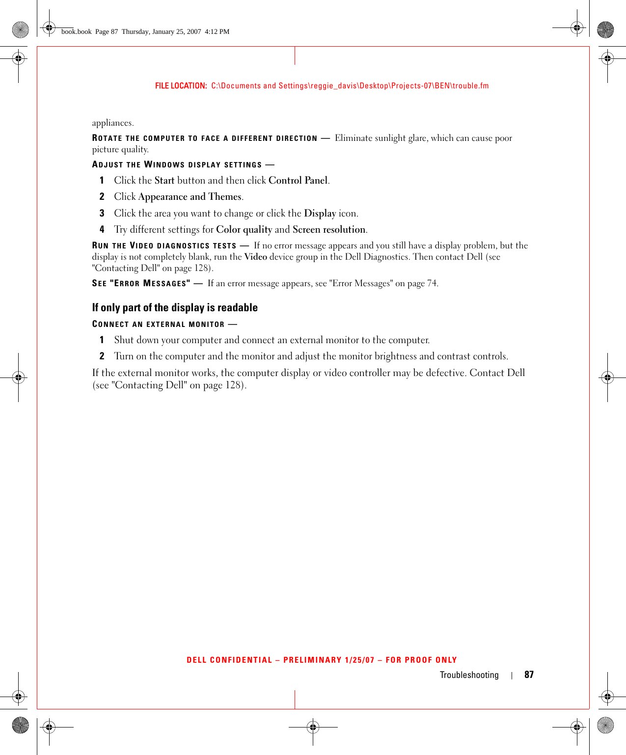 Troubleshooting 87FILE LOCATION:  C:\Documents and Settings\reggie_davis\Desktop\Projects-07\BEN\trouble.fmDELL CONFIDENTIAL – PRELIMINARY 1/25/07 – FOR PROOF ONLYappliances.ROTATE THE COMPUTER TO FACE A DIFFERENT DIRECTION —Eliminate sunlight glare, which can cause poor picture quality.ADJUST THE WINDOWS DISPLAY SETTINGS —1Click the Start button and then click Control Panel.2Click Appearance and Themes.3Click the area you want to change or click the Display icon.4Try different settings for Color quality and Screen resolution.RUN THE VIDEO DIAGNOSTICS TESTS —If no error message appears and you still have a display problem, but the display is not completely blank, run the Video device group in the Dell Diagnostics. Then contact Dell (see &quot;Contacting Dell&quot; on page 128).SEE &quot;ERROR MESSAGES&quot;—If an error message appears, see &quot;Error Messages&quot; on page 74.If only part of the display is readableCONNECT AN EXTERNAL MONITOR —1Shut down your computer and connect an external monitor to the computer.2Turn on the computer and the monitor and adjust the monitor brightness and contrast controls.If the external monitor works, the computer display or video controller may be defective. Contact Dell (see &quot;Contacting Dell&quot; on page 128).book.book  Page 87  Thursday, January 25, 2007  4:12 PM
