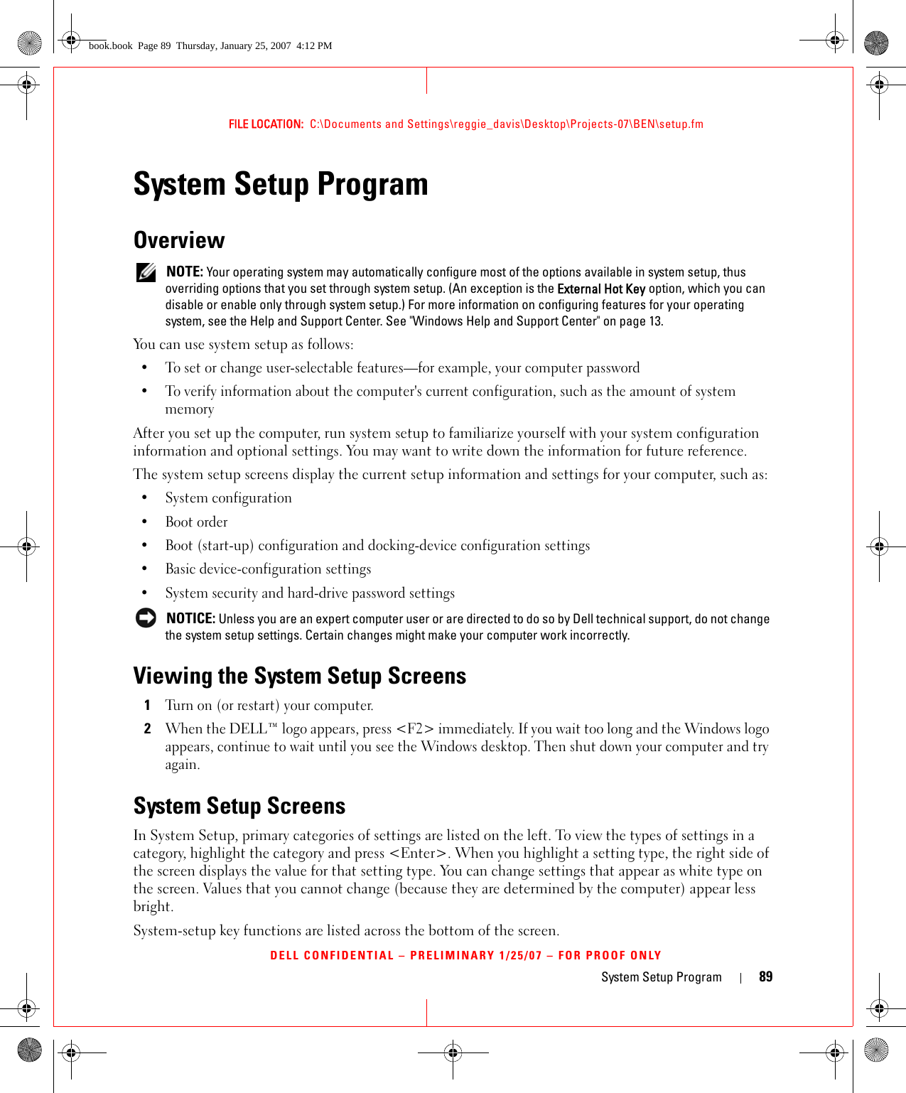 System Setup Program 89FILE LOCATION:  C:\Documents and Settings\reggie_davis\Desktop\Projects-07\BEN\setup.fmDELL CONFIDENTIAL – PRELIMINARY 1/25/07 – FOR PROOF ONLYSystem Setup ProgramOverview NOTE: Your operating system may automatically configure most of the options available in system setup, thus overriding options that you set through system setup. (An exception is the External Hot Key option, which you can disable or enable only through system setup.) For more information on configuring features for your operating system, see the Help and Support Center. See &quot;Windows Help and Support Center&quot; on page 13.You can use system setup as follows:• To set or change user-selectable features—for example, your computer password• To verify information about the computer&apos;s current configuration, such as the amount of system memoryAfter you set up the computer, run system setup to familiarize yourself with your system configuration information and optional settings. You may want to write down the information for future reference.The system setup screens display the current setup information and settings for your computer, such as:• System configuration• Boot order• Boot (start-up) configuration and docking-device configuration settings• Basic device-configuration settings• System security and hard-drive password settings NOTICE: Unless you are an expert computer user or are directed to do so by Dell technical support, do not change the system setup settings. Certain changes might make your computer work incorrectly. Viewing the System Setup Screens1Turn on (or restart) your computer.2When the DELL™ logo appears, press &lt;F2&gt; immediately. If you wait too long and the Windows logo appears, continue to wait until you see the Windows desktop. Then shut down your computer and try again.System Setup ScreensIn System Setup, primary categories of settings are listed on the left. To view the types of settings in a category, highlight the category and press &lt;Enter&gt;. When you highlight a setting type, the right side of the screen displays the value for that setting type. You can change settings that appear as white type on the screen. Values that you cannot change (because they are determined by the computer) appear less bright.System-setup key functions are listed across the bottom of the screen.book.book  Page 89  Thursday, January 25, 2007  4:12 PM