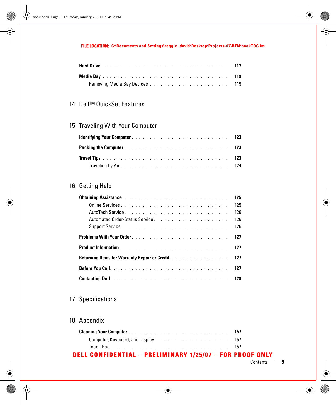 Contents 9FILE LOCATION:  C:\Documents and Settings\reggie_davis\Desktop\Projects-07\BEN\bookTOC.fmDELL CONFIDENTIAL – PRELIMINARY 1/25/07 – FOR PROOF ONLYHard Drive  . . . . . . . . . . . . . . . . . . . . . . . . . . . . . . . . . . .   117Media Bay . . . . . . . . . . . . . . . . . . . . . . . . . . . . . . . . . . .   119Removing Media Bay Devices . . . . . . . . . . . . . . . . . . . . . .   11914 Dell™ QuickSet Features15 Traveling With Your ComputerIdentifying Your Computer . . . . . . . . . . . . . . . . . . . . . . . . . . .   123Packing the Computer . . . . . . . . . . . . . . . . . . . . . . . . . . . . .   123Travel Tips  . . . . . . . . . . . . . . . . . . . . . . . . . . . . . . . . . . .   123Traveling by Air . . . . . . . . . . . . . . . . . . . . . . . . . . . . . .   12416 Getting HelpObtaining Assistance  . . . . . . . . . . . . . . . . . . . . . . . . . . . . .   125Online Services . . . . . . . . . . . . . . . . . . . . . . . . . . . . . .   125AutoTech Service . . . . . . . . . . . . . . . . . . . . . . . . . . . . .   126Automated Order-Status Service . . . . . . . . . . . . . . . . . . . . .   126Support Service. . . . . . . . . . . . . . . . . . . . . . . . . . . . . .   126Problems With Your Order . . . . . . . . . . . . . . . . . . . . . . . . . . .   127Product Information  . . . . . . . . . . . . . . . . . . . . . . . . . . . . . .   127Returning Items for Warranty Repair or Credit  . . . . . . . . . . . . . . . .   127Before You Call. . . . . . . . . . . . . . . . . . . . . . . . . . . . . . . . .   127Contacting Dell. . . . . . . . . . . . . . . . . . . . . . . . . . . . . . . . .   12817 Specifications18 AppendixCleaning Your Computer . . . . . . . . . . . . . . . . . . . . . . . . . . . .   157Computer, Keyboard, and Display  . . . . . . . . . . . . . . . . . . . .   157Touch Pad . . . . . . . . . . . . . . . . . . . . . . . . . . . . . . . . .   157book.book  Page 9  Thursday, January 25, 2007  4:12 PM