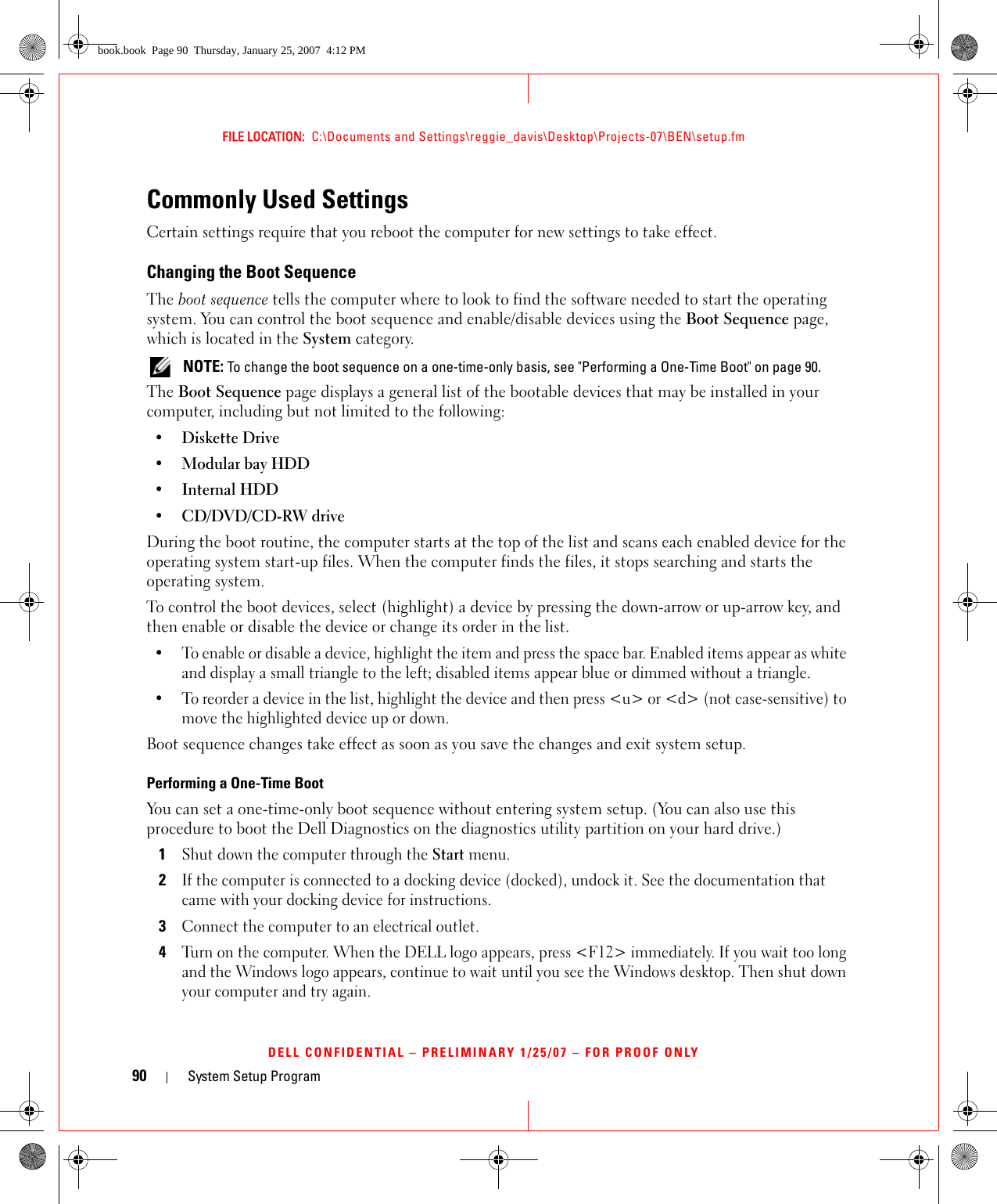 90 System Setup ProgramFILE LOCATION:  C:\Documents and Settings\reggie_davis\Desktop\Projects-07\BEN\setup.fmDELL CONFIDENTIAL – PRELIMINARY 1/25/07 – FOR PROOF ONLYCommonly Used SettingsCertain settings require that you reboot the computer for new settings to take effect.Changing the Boot SequenceThe boot sequence tells the computer where to look to find the software needed to start the operating system. You can control the boot sequence and enable/disable devices using the Boot Sequence page, which is located in the System category. NOTE: To change the boot sequence on a one-time-only basis, see &quot;Performing a One-Time Boot&quot; on page 90.The Boot Sequence page displays a general list of the bootable devices that may be installed in your computer, including but not limited to the following:•Diskette Drive•Modular bay HDD• Internal HDD•CD/DVD/CD-RW driveDuring the boot routine, the computer starts at the top of the list and scans each enabled device for the operating system start-up files. When the computer finds the files, it stops searching and starts the operating system. To control the boot devices, select (highlight) a device by pressing the down-arrow or up-arrow key, and then enable or disable the device or change its order in the list.• To enable or disable a device, highlight the item and press the space bar. Enabled items appear as white and display a small triangle to the left; disabled items appear blue or dimmed without a triangle.• To reorder a device in the list, highlight the device and then press &lt;u&gt; or &lt;d&gt; (not case-sensitive) to move the highlighted device up or down.Boot sequence changes take effect as soon as you save the changes and exit system setup.Performing a One-Time BootYou can set a one-time-only boot sequence without entering system setup. (You can also use this procedure to boot the Dell Diagnostics on the diagnostics utility partition on your hard drive.)1Shut down the computer through the Start menu.2If the computer is connected to a docking device (docked), undock it. See the documentation that came with your docking device for instructions.3Connect the computer to an electrical outlet.4Turn on the computer. When the DELL logo appears, press &lt;F12&gt; immediately. If you wait too long and the Windows logo appears, continue to wait until you see the Windows desktop. Then shut down your computer and try again.book.book  Page 90  Thursday, January 25, 2007  4:12 PM