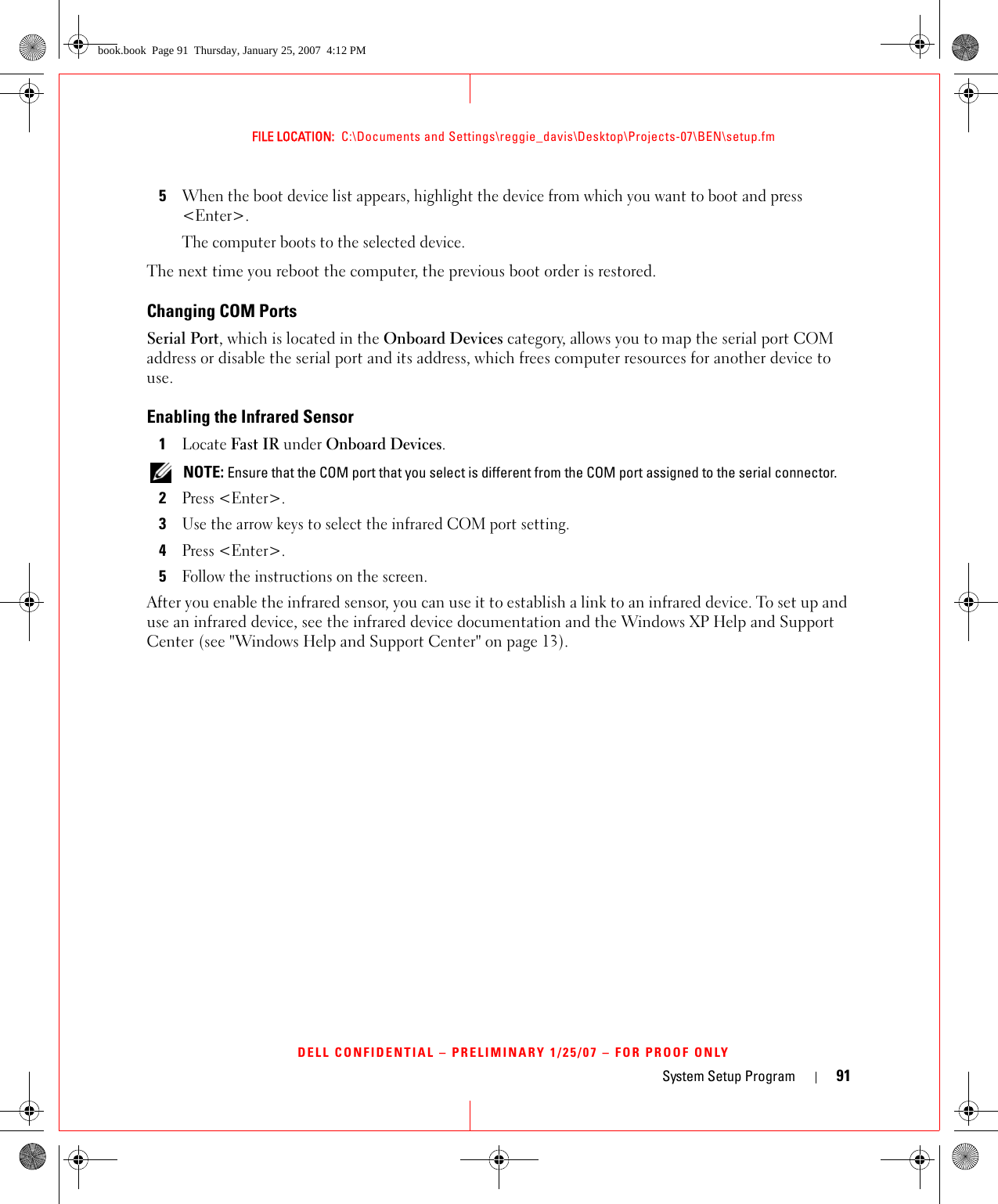 System Setup Program 91FILE LOCATION:  C:\Documents and Settings\reggie_davis\Desktop\Projects-07\BEN\setup.fmDELL CONFIDENTIAL – PRELIMINARY 1/25/07 – FOR PROOF ONLY5When the boot device list appears, highlight the device from which you want to boot and press &lt;Enter&gt;.The computer boots to the selected device.The next time you reboot the computer, the previous boot order is restored.Changing COM PortsSerial Port, which is located in the Onboard Devices category, allows you to map the serial port COM address or disable the serial port and its address, which frees computer resources for another device to use.Enabling the Infrared Sensor1Locate Fast IR under Onboard Devices. NOTE: Ensure that the COM port that you select is different from the COM port assigned to the serial connector.2Press &lt;Enter&gt;.3Use the arrow keys to select the infrared COM port setting.4Press &lt;Enter&gt;.5Follow the instructions on the screen.After you enable the infrared sensor, you can use it to establish a link to an infrared device. To set up and use an infrared device, see the infrared device documentation and the Windows XP Help and Support Center (see &quot;Windows Help and Support Center&quot; on page 13).book.book  Page 91  Thursday, January 25, 2007  4:12 PM
