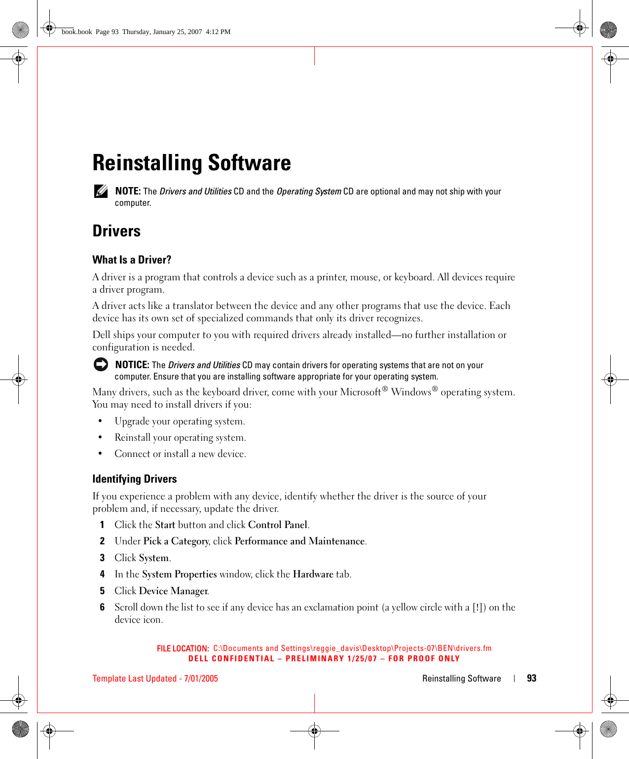 FILE LOCATION:  C:\Documents and Settings\reggie_davis\Desktop\Projects-07\BEN\drivers.fmDELL CONFIDENTIAL – PRELIMINARY 1/25/07 – FOR PROOF ONLYTemplate Last Updated - 7/01/2005 Reinstalling Software 93Reinstalling Software NOTE: The Drivers and Utilities CD and the Operating System CD are optional and may not ship with your computer.DriversWhat Is a Driver?A driver is a program that controls a device such as a printer, mouse, or keyboard. All devices require a driver program.A driver acts like a translator between the device and any other programs that use the device. Each device has its own set of specialized commands that only its driver recognizes.Dell ships your computer to you with required drivers already installed—no further installation or configuration is needed. NOTICE: The Drivers and Utilities CD may contain drivers for operating systems that are not on your computer. Ensure that you are installing software appropriate for your operating system.Many drivers, such as the keyboard driver, come with your Microsoft® Windows® operating system. You may need to install drivers if you:• Upgrade your operating system.• Reinstall your operating system.• Connect or install a new device.Identifying DriversIf you experience a problem with any device, identify whether the driver is the source of your problem and, if necessary, update the driver.1Click the Start button and click Control Panel.2Under Pick a Category, click Performance and Maintenance.3Click System.4In the System Properties window, click the Hardware tab.5Click Device Manager.6Scroll down the list to see if any device has an exclamation point (a yellow circle with a [!]) on the device icon.book.book  Page 93  Thursday, January 25, 2007  4:12 PM