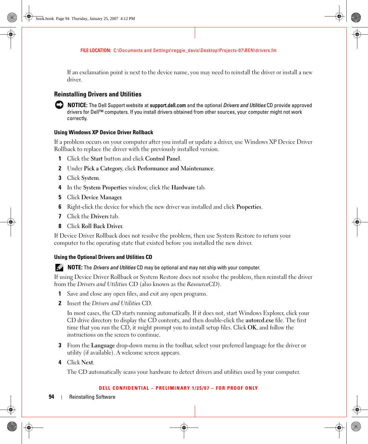 94 Reinstalling SoftwareFILE LOCATION:  C:\Documents and Settings\reggie_davis\Desktop\Projects-07\BEN\drivers.fmDELL CONFIDENTIAL – PRELIMINARY 1/25/07 – FOR PROOF ONLYIf an exclamation point is next to the device name, you may need to reinstall the driver or install a new driver.Reinstalling Drivers and Utilities NOTICE: The Dell Support website at support.dell.com and the optional Drivers and Utilities CD provide approved drivers for Dell™ computers. If you install drivers obtained from other sources, your computer might not work correctly.Using Windows XP Device Driver RollbackIf a problem occurs on your computer after you install or update a driver, use Windows XP Device Driver Rollback to replace the driver with the previously installed version.1Click the Start button and click Control Panel.2Under Pick a Category, click Performance and Maintenance.3Click System.4In the System Properties window, click the Hardware tab.5Click Device Manager.6Right-click the device for which the new driver was installed and click Properties.7Click the Drivers tab.8Click Roll Back Driver.If Device Driver Rollback does not resolve the problem, then use System Restore to return your computer to the operating state that existed before you installed the new driver.Using the Optional Drivers and Utilities CD NOTE: The Drivers and Utilities CD may be optional and may not ship with your computer.If using Device Driver Rollback or System Restore does not resolve the problem, then reinstall the driver from the Drivers and Utilities CD (also known as the ResourceCD).1Save and close any open files, and exit any open programs. 2Insert the Drivers and Utilities CD.In most cases, the CD starts running automatically. If it does not, start Windows Explorer, click your CD drive directory to display the CD contents, and then double-click the autorcd.exe file. The first time that you run the CD, it might prompt you to install setup files. Click OK, and follow the instructions on the screen to continue.3From the Language drop-down menu in the toolbar, select your preferred language for the driver or utility (if available). A welcome screen appears.4Click Next. The CD automatically scans your hardware to detect drivers and utilities used by your computer.book.book  Page 94  Thursday, January 25, 2007  4:12 PM
