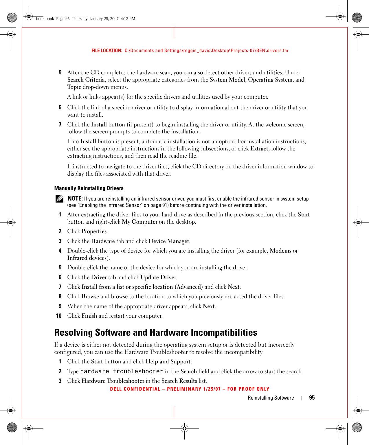 Reinstalling Software 95FILE LOCATION:  C:\Documents and Settings\reggie_davis\Desktop\Projects-07\BEN\drivers.fmDELL CONFIDENTIAL – PRELIMINARY 1/25/07 – FOR PROOF ONLY5After the CD completes the hardware scan, you can also detect other drivers and utilities. Under Search Criteria, select the appropriate categories from the System Model, Operating System, and Topic drop-down menus.A link or links appear(s) for the specific drivers and utilities used by your computer.6Click the link of a specific driver or utility to display information about the driver or utility that you want to install.7Click the Install button (if present) to begin installing the driver or utility. At the welcome screen, follow the screen prompts to complete the installation.If no Install button is present, automatic installation is not an option. For installation instructions, either see the appropriate instructions in the following subsections, or click Extract, follow the extracting instructions, and then read the readme file.If instructed to navigate to the driver files, click the CD directory on the driver information window to display the files associated with that driver.Manually Reinstalling Drivers  NOTE: If you are reinstalling an infrared sensor driver, you must first enable the infrared sensor in system setup (see &quot;Enabling the Infrared Sensor&quot; on page 91) before continuing with the driver installation.1After extracting the driver files to your hard drive as described in the previous section, click the Start button and right-click My Computer on the desktop.2Click Properties.3Click the Hardware tab and click Device Manager.4Double-click the type of device for which you are installing the driver (for example, Modems or Infrared devices).5Double-click the name of the device for which you are installing the driver.6Click the Driver tab and click Update Driver.7Click Install from a list or specific location (Advanced) and click Next.8Click Browse and browse to the location to which you previously extracted the driver files.9When the name of the appropriate driver appears, click Next.10Click Finish and restart your computer.Resolving Software and Hardware IncompatibilitiesIf a device is either not detected during the operating system setup or is detected but incorrectly configured, you can use the Hardware Troubleshooter to resolve the incompatibility: 1Click the Start button and click Help and Support.2Ty p e  hardware troubleshooter in the Search field and click the arrow to start the search.3Click Hardware Troubleshooter in the Search Results list.book.book  Page 95  Thursday, January 25, 2007  4:12 PM