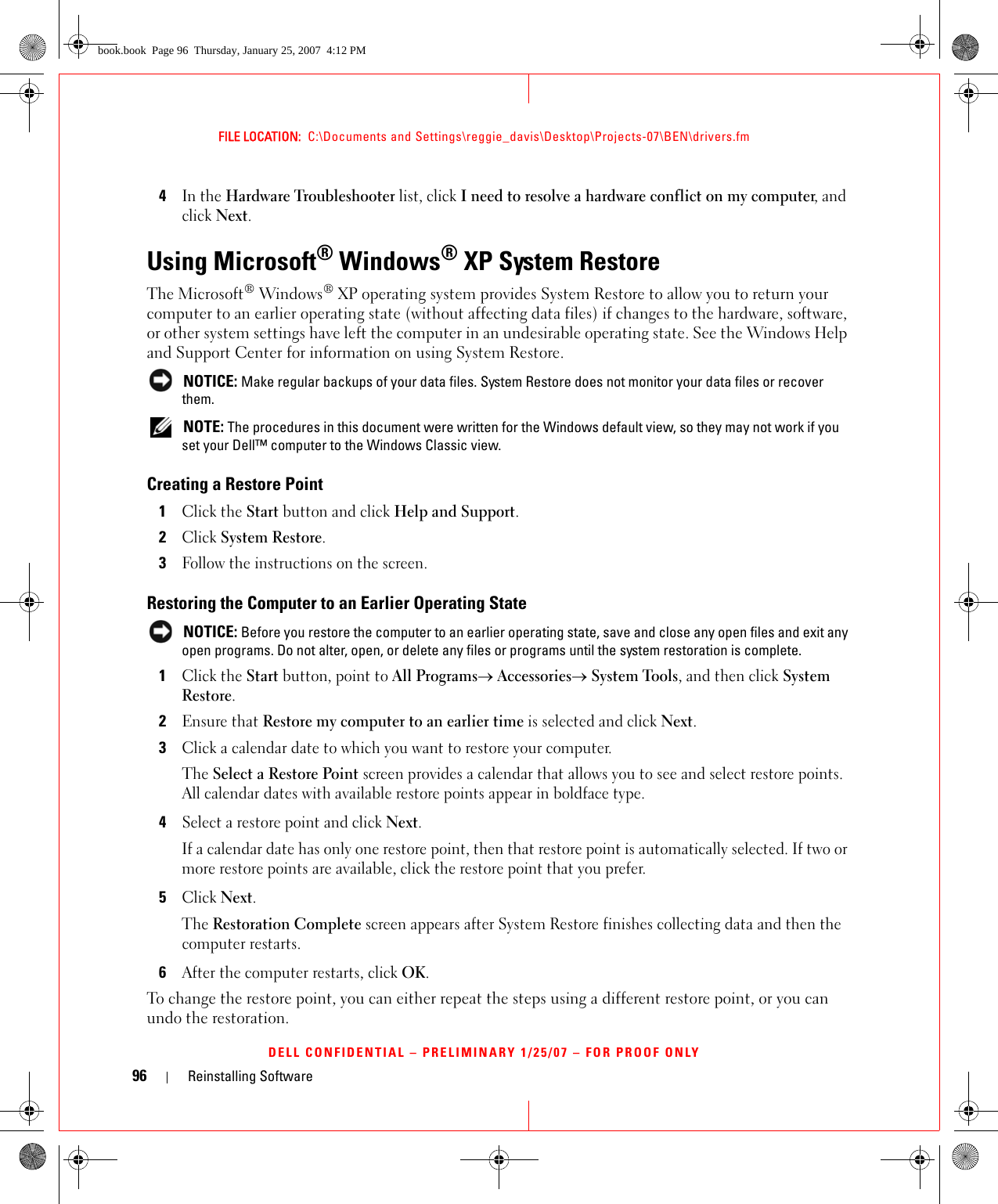 96 Reinstalling SoftwareFILE LOCATION:  C:\Documents and Settings\reggie_davis\Desktop\Projects-07\BEN\drivers.fmDELL CONFIDENTIAL – PRELIMINARY 1/25/07 – FOR PROOF ONLY4In the Hardware Troubleshooter list, click I need to resolve a hardware conflict on my computer, and click Next.Using Microsoft® Windows® XP System RestoreThe Microsoft® Windows® XP operating system provides System Restore to allow you to return your computer to an earlier operating state (without affecting data files) if changes to the hardware, software, or other system settings have left the computer in an undesirable operating state. See the Windows Help and Support Center for information on using System Restore.  NOTICE: Make regular backups of your data files. System Restore does not monitor your data files or recover them. NOTE: The procedures in this document were written for the Windows default view, so they may not work if you set your Dell™ computer to the Windows Classic view.Creating a Restore Point1Click the Start button and click Help and Support.2Click System Restore.3Follow the instructions on the screen.Restoring the Computer to an Earlier Operating State NOTICE: Before you restore the computer to an earlier operating state, save and close any open files and exit any open programs. Do not alter, open, or delete any files or programs until the system restoration is complete.1Click the Start button, point to All Programs→ Accessories→ System Tools, and then click System Restore.2Ensure that Restore my computer to an earlier time is selected and click Next.3Click a calendar date to which you want to restore your computer.The Select a Restore Point screen provides a calendar that allows you to see and select restore points. All calendar dates with available restore points appear in boldface type. 4Select a restore point and click Next. If a calendar date has only one restore point, then that restore point is automatically selected. If two or more restore points are available, click the restore point that you prefer.5Click Next.The Restoration Complete screen appears after System Restore finishes collecting data and then the computer restarts.6After the computer restarts, click OK. To change the restore point, you can either repeat the steps using a different restore point, or you can undo the restoration.book.book  Page 96  Thursday, January 25, 2007  4:12 PM