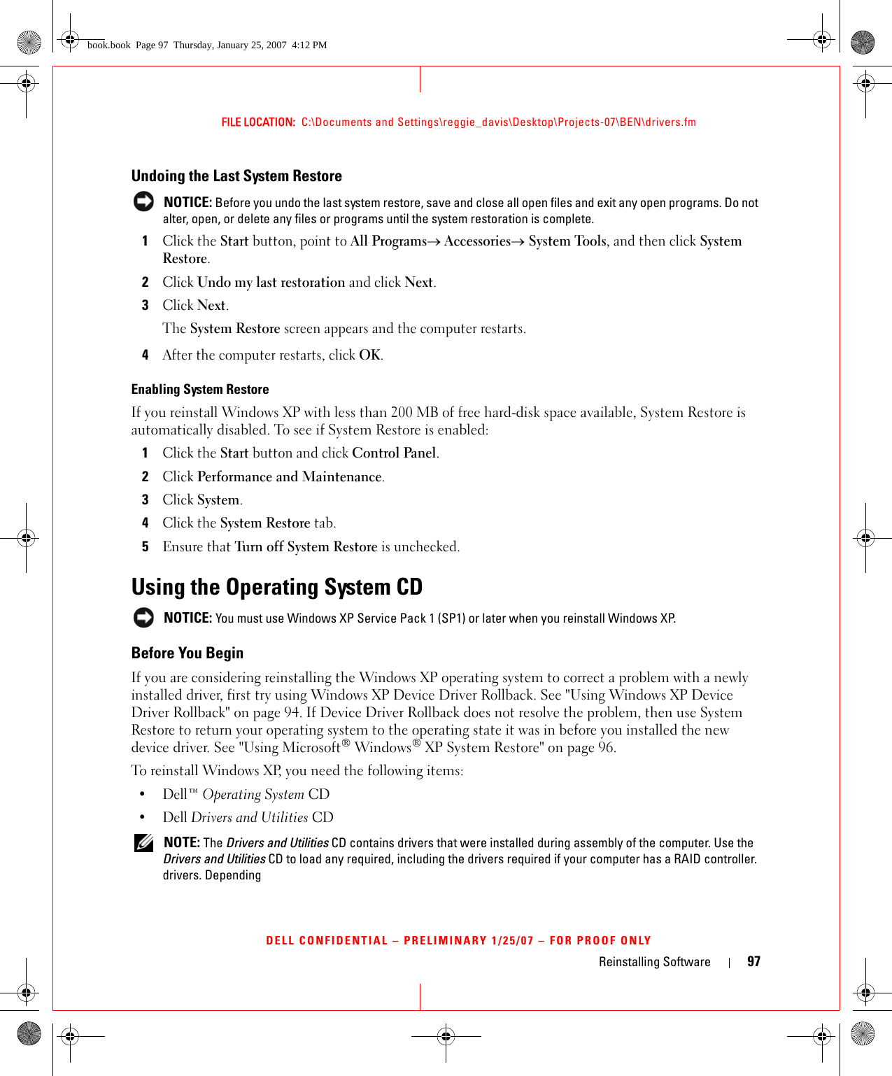 Reinstalling Software 97FILE LOCATION:  C:\Documents and Settings\reggie_davis\Desktop\Projects-07\BEN\drivers.fmDELL CONFIDENTIAL – PRELIMINARY 1/25/07 – FOR PROOF ONLYUndoing the Last System Restore NOTICE: Before you undo the last system restore, save and close all open files and exit any open programs. Do not alter, open, or delete any files or programs until the system restoration is complete.1Click the Start button, point to All Programs→ Accessories→ System Tools, and then click System Restore.2Click Undo my last restoration and click Next.3Click Next.The System Restore screen appears and the computer restarts. 4After the computer restarts, click OK.Enabling System RestoreIf you reinstall Windows XP with less than 200 MB of free hard-disk space available, System Restore is automatically disabled. To see if System Restore is enabled:1Click the Start button and click Control Panel. 2Click Performance and Maintenance.3Click System.4Click the System Restore tab.5Ensure that Turn off System Restore is unchecked.Using the Operating System CD NOTICE: You must use Windows XP Service Pack 1 (SP1) or later when you reinstall Windows XP.Before You BeginIf you are considering reinstalling the Windows XP operating system to correct a problem with a newly installed driver, first try using Windows XP Device Driver Rollback. See &quot;Using Windows XP Device Driver Rollback&quot; on page 94. If Device Driver Rollback does not resolve the problem, then use System Restore to return your operating system to the operating state it was in before you installed the new device driver. See &quot;Using Microsoft® Windows® XP System Restore&quot; on page 96.To reinstall Windows XP, you need the following items:•Dell™ Operating System CD•Dell Drivers and Utilities CD NOTE: The Drivers and Utilities CD contains drivers that were installed during assembly of the computer. Use the Drivers and Utilities CD to load any required, including the drivers required if your computer has a RAID controller. drivers. Dependingbook.book  Page 97  Thursday, January 25, 2007  4:12 PM
