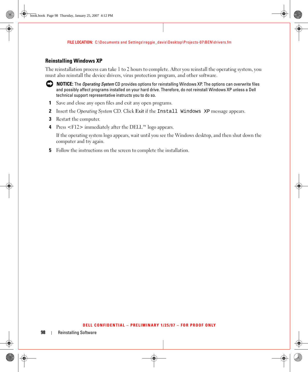 98 Reinstalling SoftwareFILE LOCATION:  C:\Documents and Settings\reggie_davis\Desktop\Projects-07\BEN\drivers.fmDELL CONFIDENTIAL – PRELIMINARY 1/25/07 – FOR PROOF ONLYReinstalling Windows XPThe reinstallation process can take 1 to 2 hours to complete. After you reinstall the operating system, you must also reinstall the device drivers, virus protection program, and other software. NOTICE: The Operating System CD provides options for reinstalling Windows XP. The options can overwrite files and possibly affect programs installed on your hard drive. Therefore, do not reinstall Windows XP unless a Dell technical support representative instructs you to do so.1Save and close any open files and exit any open programs.2Insert the Operating System CD. Click Exit if the Install Windows XP message appears.3Restart the computer.4Press &lt;F12&gt; immediately after the DELL™ logo appears.If the operating system logo appears, wait until you see the Windows desktop, and then shut down the computer and try again.5Follow the instructions on the screen to complete the installation.book.book  Page 98  Thursday, January 25, 2007  4:12 PM