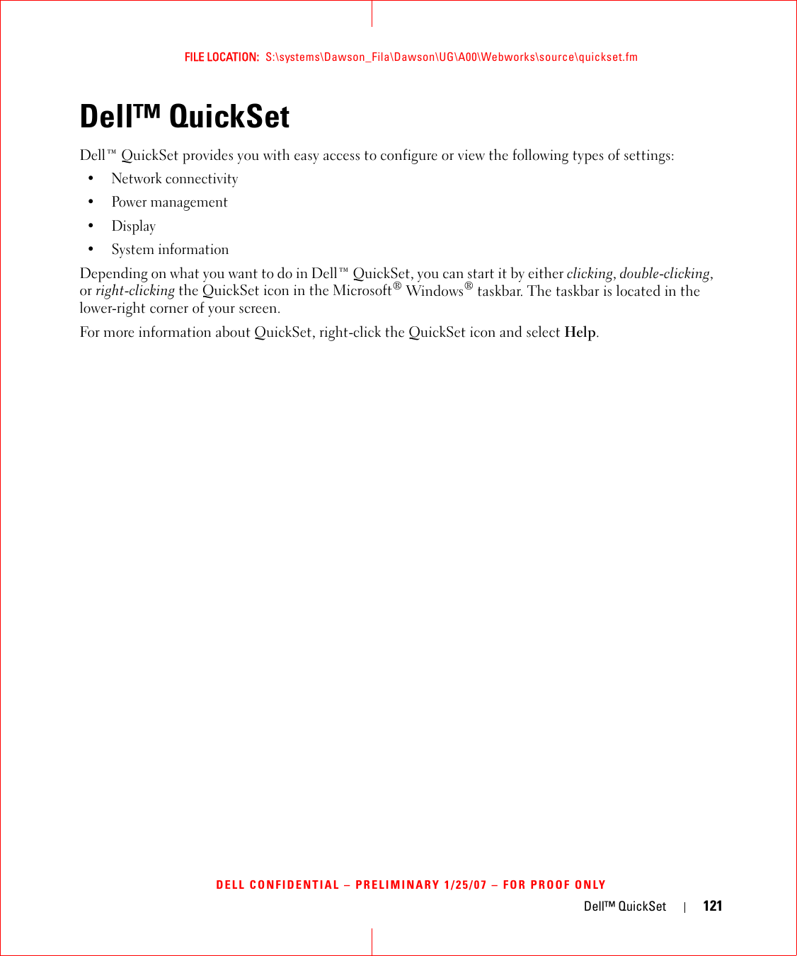 Dell™ QuickSet 121FILE LOCATION:  S:\systems\Dawson_Fila\Dawson\UG\A00\Webworks\source\quickset.fmDELL CONFIDENTIAL – PRELIMINARY 1/25/07 – FOR PROOF ONLYDell™ QuickSet Dell™ QuickSet provides you with easy access to configure or view the following types of settings:• Network connectivity• Power management•Display• System informationDepending on what you want to do in Dell™ QuickSet, you can start it by either clicking, double-clicking, or right-clicking the QuickSet icon in the Microsoft® Windows® taskbar. The taskbar is located in the lower-right corner of your screen.For more information about QuickSet, right-click the QuickSet icon and select Help.