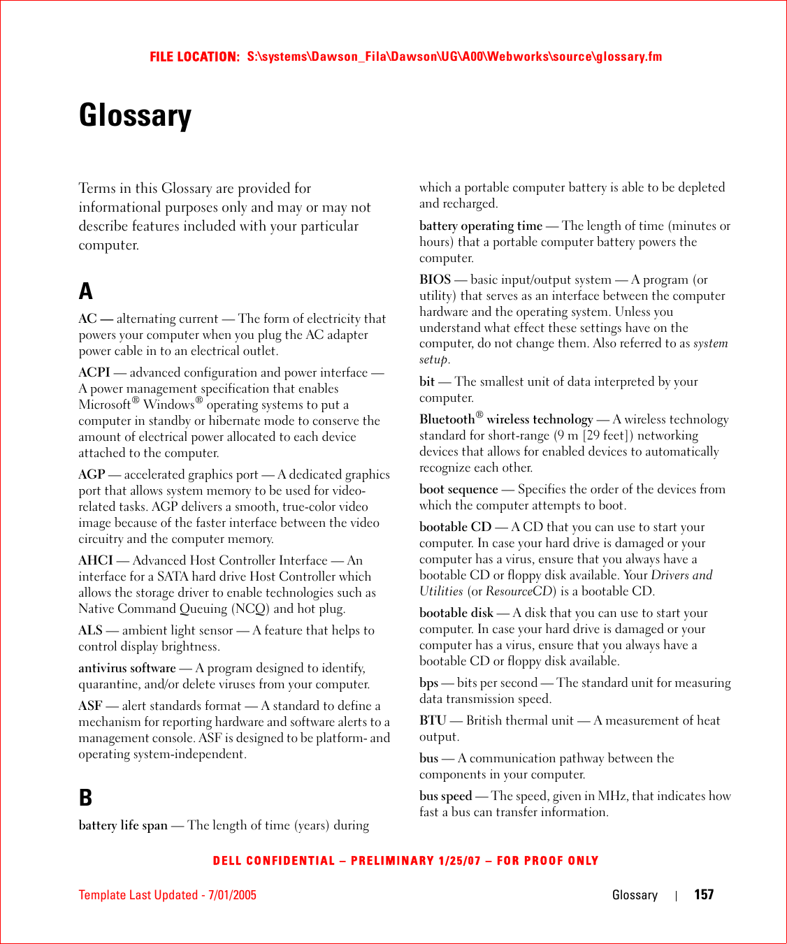 Template Last Updated - 7/01/2005 Glossary 157FILE LOCATION:  S:\systems\Dawson_Fila\Dawson\UG\A00\Webworks\source\glossary.fmDELL CONFIDENTIAL – PRELIMINARY 1/25/07 – FOR PROOF ONLYGlossaryTerms in this Glossary are provided for informational purposes only and may or may not describe features included with your particular computer.AAC — alternating current — The form of electricity that powers your computer when you plug the AC adapter power cable in to an electrical outlet.ACPI — advanced configuration and power interface — A power management specification that enables Microsoft® Windows® operating systems to put a computer in standby or hibernate mode to conserve the amount of electrical power allocated to each device attached to the computer.AGP — accelerated graphics port — A dedicated graphics port that allows system memory to be used for video-related tasks. AGP delivers a smooth, true-color video image because of the faster interface between the video circuitry and the computer memory.AHCI — Advanced Host Controller Interface — An interface for a SATA hard drive Host Controller which allows the storage driver to enable technologies such as Native Command Queuing (NCQ) and hot plug.ALS — ambient light sensor — A feature that helps to control display brightness.antivirus software — A program designed to identify, quarantine, and/or delete viruses from your computer.ASF — alert standards format — A standard to define a mechanism for reporting hardware and software alerts to a management console. ASF is designed to be platform- and operating system-independent.Bbattery life span — The length of time (years) during which a portable computer battery is able to be depleted and recharged.battery operating time — The length of time (minutes or hours) that a portable computer battery powers the computer.BIOS — basic input/output system — A program (or utility) that serves as an interface between the computer hardware and the operating system. Unless you understand what effect these settings have on the computer, do not change them. Also referred to as system setup.bit — The smallest unit of data interpreted by your computer.Bluetooth® wireless technology — A wireless technology standard for short-range (9 m [29 feet]) networking devices that allows for enabled devices to automatically recognize each other.boot sequence — Specifies the order of the devices from which the computer attempts to boot.bootable CD — A CD that you can use to start your computer. In case your hard drive is damaged or your computer has a virus, ensure that you always have a bootable CD or floppy disk available. Your Drivers and Utilities (or ResourceCD) is a bootable CD.bootable disk — A disk that you can use to start your computer. In case your hard drive is damaged or your computer has a virus, ensure that you always have a bootable CD or floppy disk available.bps — bits per second — The standard unit for measuring data transmission speed.BTU — British thermal unit — A measurement of heat output.bus — A communication pathway between the components in your computer.bus speed — The speed, given in MHz, that indicates how fast a bus can transfer information.