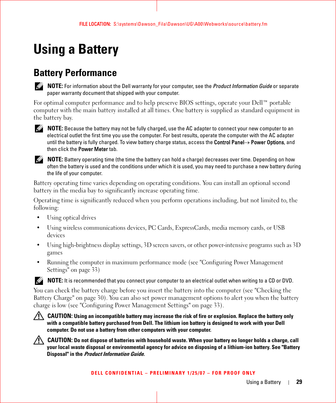 Using a Battery 29FILE LOCATION:  S:\systems\Dawson_Fila\Dawson\UG\A00\Webworks\source\battery.fmDELL CONFIDENTIAL – PRELIMINARY 1/25/07 – FOR PROOF ONLYUsing a BatteryBattery Performance NOTE: For information about the Dell warranty for your computer, see the Product Information Guide or separate paper warranty document that shipped with your computer.For optimal computer performance and to help preserve BIOS settings, operate your Dell™ portable computer with the main battery installed at all times. One battery is supplied as standard equipment in the battery bay. NOTE: Because the battery may not be fully charged, use the AC adapter to connect your new computer to an electrical outlet the first time you use the computer. For best results, operate the computer with the AC adapter until the battery is fully charged. To view battery charge status, access the Control Panel→ Power Options, and then click the Power Meter tab. NOTE: Battery operating time (the time the battery can hold a charge) decreases over time. Depending on how often the battery is used and the conditions under which it is used, you may need to purchase a new battery during the life of your computer.Battery operating time varies depending on operating conditions. You can install an optional second battery in the media bay to significantly increase operating time.Operating time is significantly reduced when you perform operations including, but not limited to, the following:•Using optical drives• Using wireless communications devices, PC Cards, ExpressCards, media memory cards, or USB devices• Using high-brightness display settings, 3D screen savers, or other power-intensive programs such as 3D games• Running the computer in maximum performance mode (see &quot;Configuring Power Management Settings&quot; on page 33) NOTE: It is recommended that you connect your computer to an electrical outlet when writing to a CD or DVD.You can check the battery charge before you insert the battery into the computer (see &quot;Checking the Battery Charge&quot; on page 30). You can also set power management options to alert you when the battery charge is low (see &quot;Configuring Power Management Settings&quot; on page 33). CAUTION: Using an incompatible battery may increase the risk of fire or explosion. Replace the battery only with a compatible battery purchased from Dell. The lithium ion battery is designed to work with your Dell computer. Do not use a battery from other computers with your computer.  CAUTION: Do not dispose of batteries with household waste. When your battery no longer holds a charge, call your local waste disposal or environmental agency for advice on disposing of a lithium-ion battery. See &quot;Battery Disposal&quot; in the Product Information Guide.