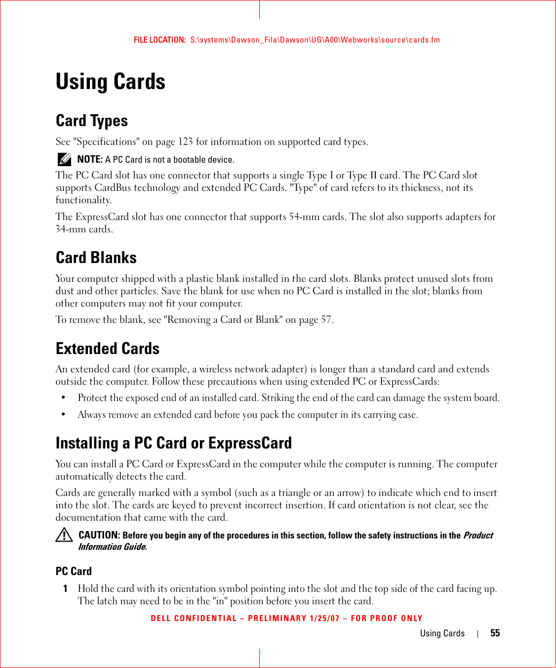 Using Cards 55FILE LOCATION:  S:\systems\Dawson_Fila\Dawson\UG\A00\Webworks\source\cards.fmDELL CONFIDENTIAL – PRELIMINARY 1/25/07 – FOR PROOF ONLYUsing CardsCard TypesSee &quot;Specifications&quot; on page 123 for information on supported card types. NOTE: A PC Card is not a bootable device.The PC Card slot has one connector that supports a single Type I or Type II card. The PC Card slot supports CardBus technology and extended PC Cards. &quot;Type&quot; of card refers to its thickness, not its functionality.The ExpressCard slot has one connector that supports 54-mm cards. The slot also supports adapters for 34-mm cards.Card BlanksYour computer shipped with a plastic blank installed in the card slots. Blanks protect unused slots from dust and other particles. Save the blank for use when no PC Card is installed in the slot; blanks from other computers may not fit your computer.To remove the blank, see &quot;Removing a Card or Blank&quot; on page 57.Extended CardsAn extended card (for example, a wireless network adapter) is longer than a standard card and extends outside the computer. Follow these precautions when using extended PC or ExpressCards:• Protect the exposed end of an installed card. Striking the end of the card can damage the system board.• Always remove an extended card before you pack the computer in its carrying case.Installing a PC Card or ExpressCardYou can install a PC Card or ExpressCard in the computer while the computer is running. The computer automatically detects the card.Cards are generally marked with a symbol (such as a triangle or an arrow) to indicate which end to insert into the slot. The cards are keyed to prevent incorrect insertion. If card orientation is not clear, see the documentation that came with the card.  CAUTION: Before you begin any of the procedures in this section, follow the safety instructions in the Product Information Guide.PC Card1Hold the card with its orientation symbol pointing into the slot and the top side of the card facing up. The latch may need to be in the &quot;in&quot; position before you insert the card.
