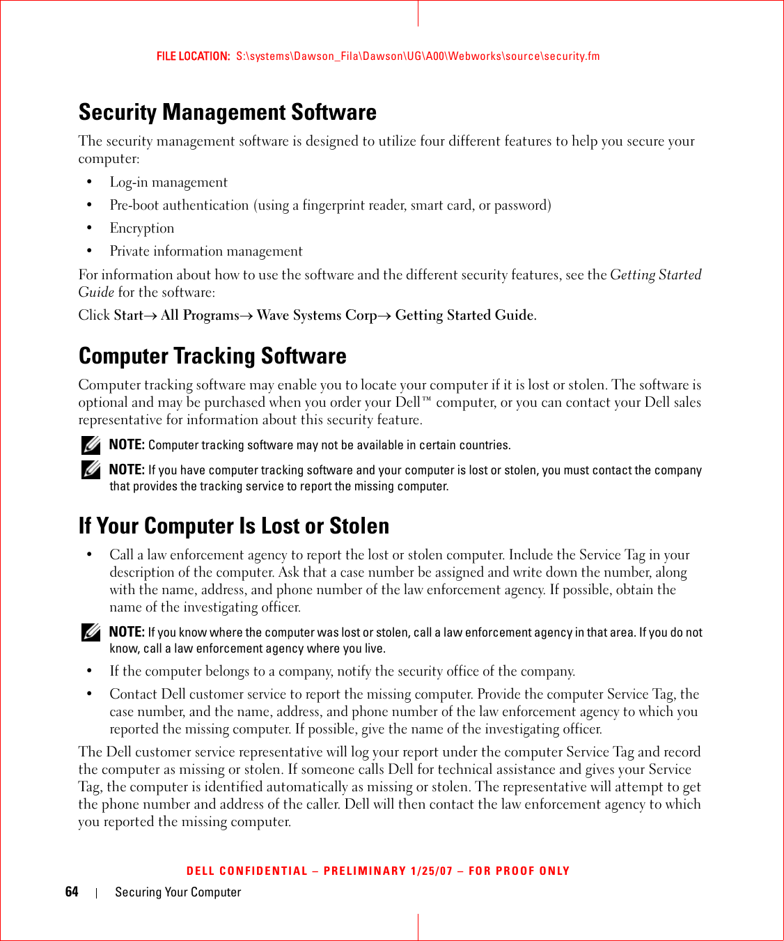 64 Securing Your ComputerFILE LOCATION:  S:\systems\Dawson_Fila\Dawson\UG\A00\Webworks\source\security.fmDELL CONFIDENTIAL – PRELIMINARY 1/25/07 – FOR PROOF ONLYSecurity Management SoftwareThe security management software is designed to utilize four different features to help you secure your computer:• Log-in management• Pre-boot authentication (using a fingerprint reader, smart card, or password)•Encryption• Private information managementFor information about how to use the software and the different security features, see the Getting Started Guide for the software: Click Start→ All Programs→ Wave Systems Corp→ Getting Started Guide.Computer Tracking SoftwareComputer tracking software may enable you to locate your computer if it is lost or stolen. The software is optional and may be purchased when you order your Dell™ computer, or you can contact your Dell sales representative for information about this security feature. NOTE: Computer tracking software may not be available in certain countries. NOTE: If you have computer tracking software and your computer is lost or stolen, you must contact the company that provides the tracking service to report the missing computer.If Your Computer Is Lost or Stolen• Call a law enforcement agency to report the lost or stolen computer. Include the Service Tag in your description of the computer. Ask that a case number be assigned and write down the number, along with the name, address, and phone number of the law enforcement agency. If possible, obtain the name of the investigating officer. NOTE: If you know where the computer was lost or stolen, call a law enforcement agency in that area. If you do not know, call a law enforcement agency where you live.• If the computer belongs to a company, notify the security office of the company.• Contact Dell customer service to report the missing computer. Provide the computer Service Tag, the case number, and the name, address, and phone number of the law enforcement agency to which you reported the missing computer. If possible, give the name of the investigating officer.The Dell customer service representative will log your report under the computer Service Tag and record the computer as missing or stolen. If someone calls Dell for technical assistance and gives your Service Tag, the computer is identified automatically as missing or stolen. The representative will attempt to get the phone number and address of the caller. Dell will then contact the law enforcement agency to which you reported the missing computer.
