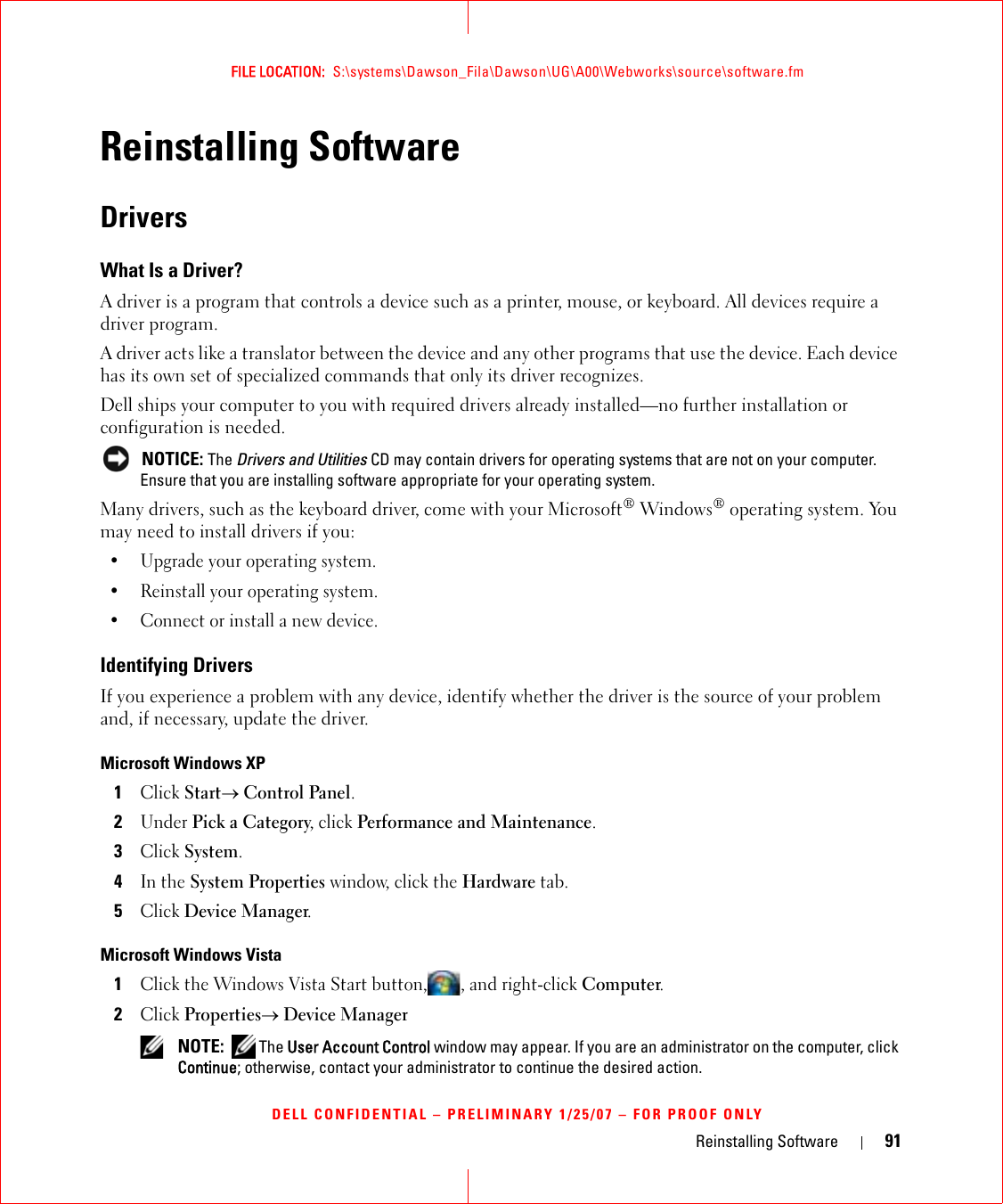 Reinstalling Software 91FILE LOCATION:  S:\systems\Dawson_Fila\Dawson\UG\A00\Webworks\source\software.fmDELL CONFIDENTIAL – PRELIMINARY 1/25/07 – FOR PROOF ONLYReinstalling SoftwareDriversWhat Is a Driver?A driver is a program that controls a device such as a printer, mouse, or keyboard. All devices require a driver program.A driver acts like a translator between the device and any other programs that use the device. Each device has its own set of specialized commands that only its driver recognizes.Dell ships your computer to you with required drivers already installed—no further installation or configuration is needed. NOTICE: The Drivers and Utilities CD may contain drivers for operating systems that are not on your computer. Ensure that you are installing software appropriate for your operating system.Many drivers, such as the keyboard driver, come with your Microsoft® Windows® operating system. You may need to install drivers if you:• Upgrade your operating system.• Reinstall your operating system.• Connect or install a new device.Identifying DriversIf you experience a problem with any device, identify whether the driver is the source of your problem and, if necessary, update the driver.Microsoft Windows XP1Click Start→ Control Panel.2Under Pick a Category, click Performance and Maintenance.3Click System.4In the System Properties window, click the Hardware tab.5Click Device Manager.Microsoft Windows Vista1Click the Windows Vista Start button, , and right-click Computer.2Click Properties→ Device Manager NOTE:  The User Account Control window may appear. If you are an administrator on the computer, click Continue; otherwise, contact your administrator to continue the desired action.