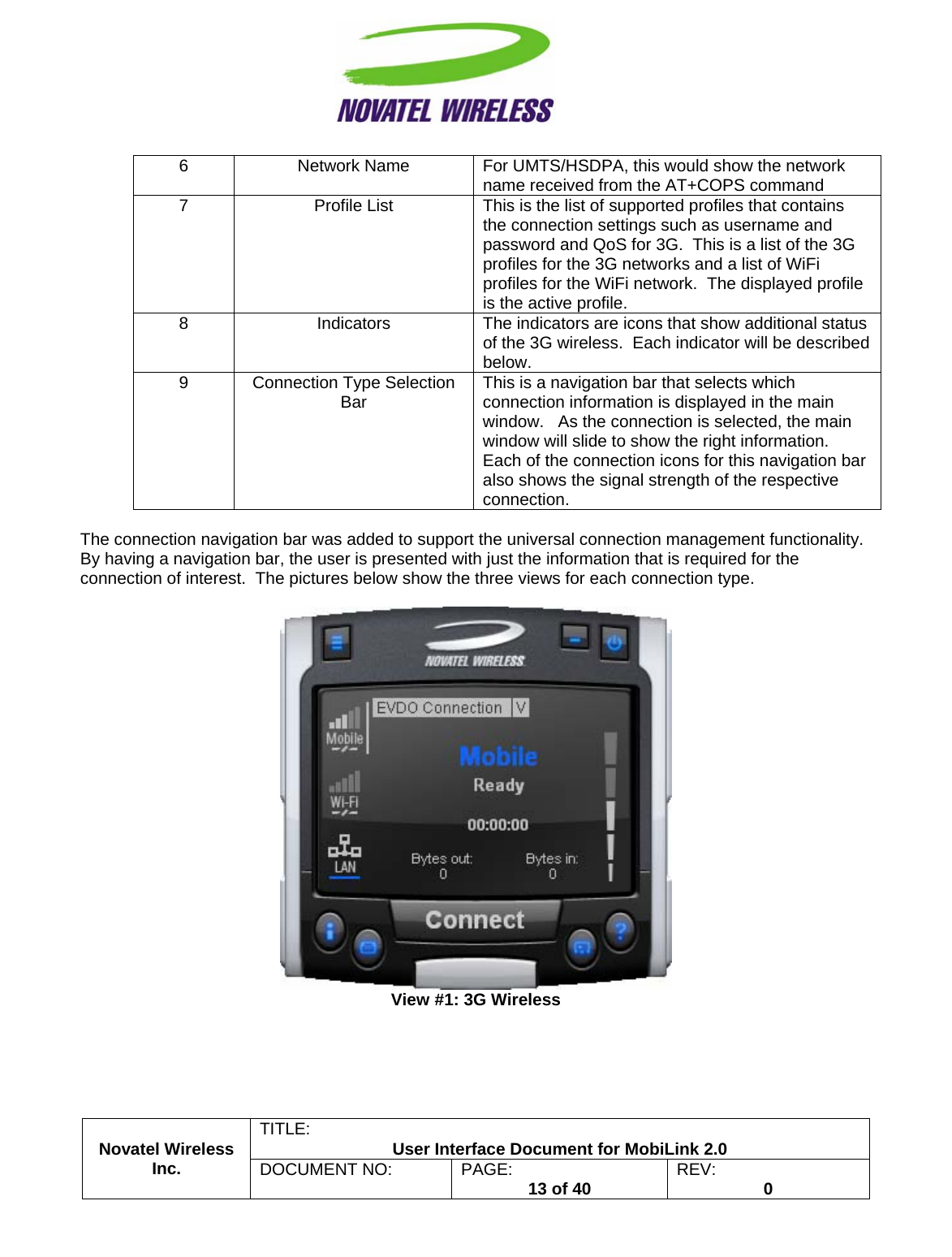                                                         TITLE:  User Interface Document for MobiLink 2.0 6  Network Name  For UMTS/HSDPA, this would show the network name received from the AT+COPS command 7  Profile List  This is the list of supported profiles that contains the connection settings such as username and password and QoS for 3G.  This is a list of the 3G profiles for the 3G networks and a list of WiFi profiles for the WiFi network.  The displayed profile is the active profile. 8  Indicators  The indicators are icons that show additional status of the 3G wireless.  Each indicator will be described below. 9  Connection Type Selection Bar  This is a navigation bar that selects which connection information is displayed in the main window.   As the connection is selected, the main window will slide to show the right information.   Each of the connection icons for this navigation bar also shows the signal strength of the respective connection.  The connection navigation bar was added to support the universal connection management functionality.  By having a navigation bar, the user is presented with just the information that is required for the connection of interest.  The pictures below show the three views for each connection type.   View #1: 3G Wireless Novatel Wireless  Inc. DOCUMENT NO:  PAGE:   13 of 40  REV:  0    