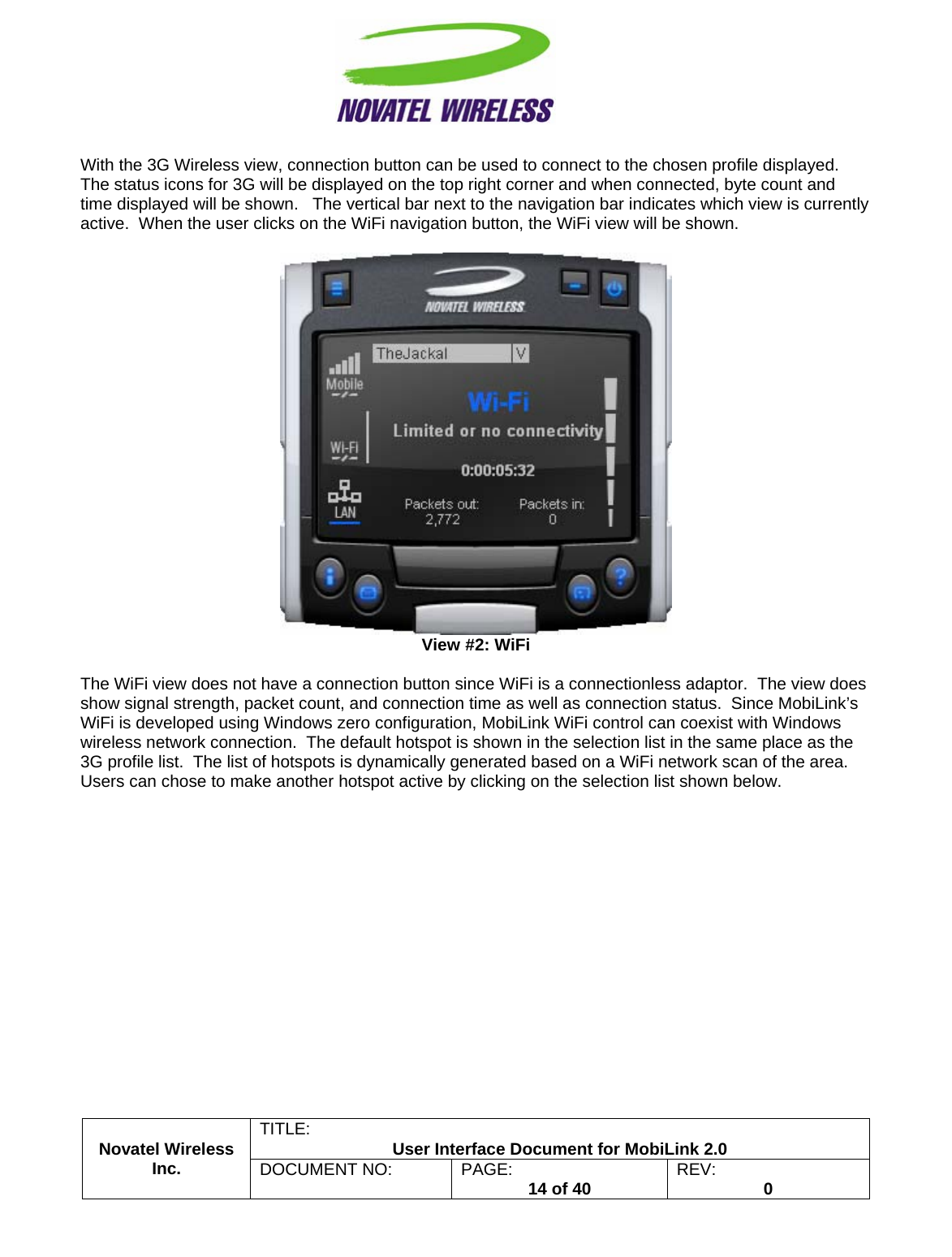                                                         TITLE:  User Interface Document for MobiLink 2.0 With the 3G Wireless view, connection button can be used to connect to the chosen profile displayed.  The status icons for 3G will be displayed on the top right corner and when connected, byte count and time displayed will be shown.   The vertical bar next to the navigation bar indicates which view is currently active.  When the user clicks on the WiFi navigation button, the WiFi view will be shown.     View #2: WiFi  The WiFi view does not have a connection button since WiFi is a connectionless adaptor.  The view does show signal strength, packet count, and connection time as well as connection status.  Since MobiLink’s WiFi is developed using Windows zero configuration, MobiLink WiFi control can coexist with Windows wireless network connection.  The default hotspot is shown in the selection list in the same place as the 3G profile list.  The list of hotspots is dynamically generated based on a WiFi network scan of the area.  Users can chose to make another hotspot active by clicking on the selection list shown below. Novatel Wireless  Inc. DOCUMENT NO:  PAGE:   14 of 40  REV:  0    