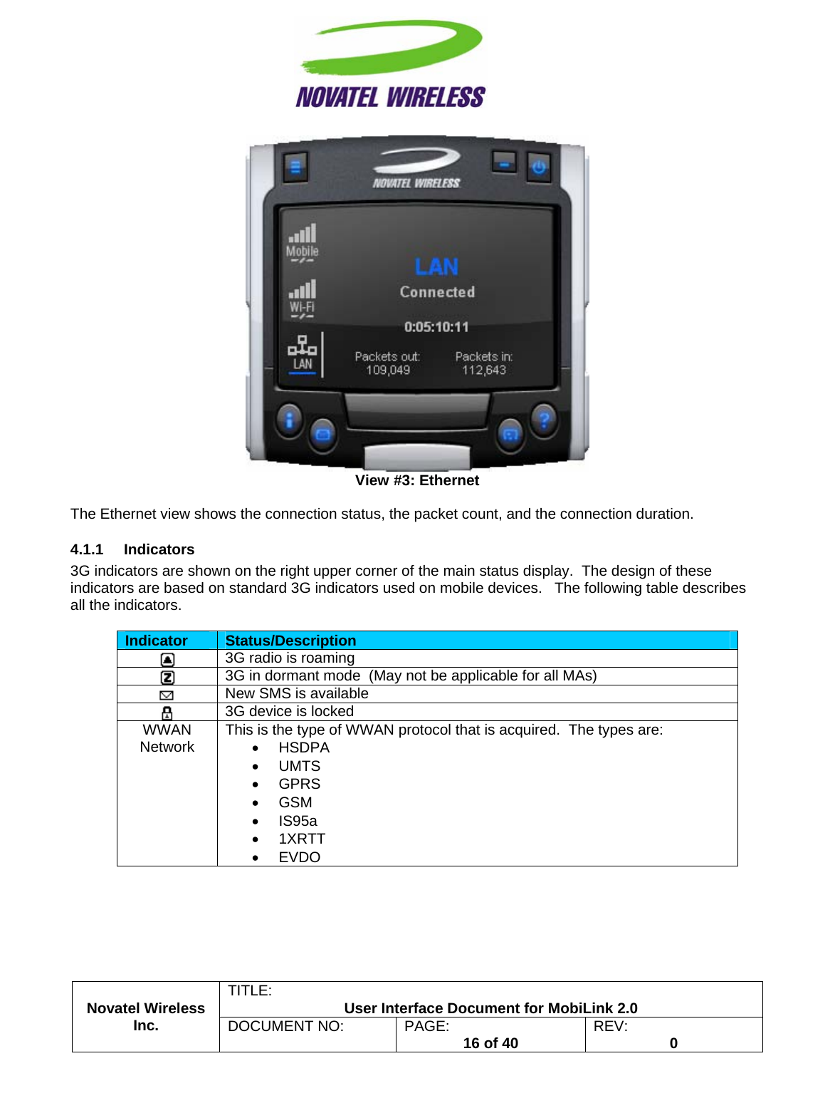                                                         TITLE:  User Interface Document for MobiLink 2.0  View #3: Ethernet  The Ethernet view shows the connection status, the packet count, and the connection duration. 4.1.1 Indicators 3G indicators are shown on the right upper corner of the main status display.  The design of these indicators are based on standard 3G indicators used on mobile devices.   The following table describes all the indicators.  Indicator  Status/Description  3G radio is roaming  3G in dormant mode  (May not be applicable for all MAs)  New SMS is available  3G device is locked WWAN Network  This is the type of WWAN protocol that is acquired.  The types are: • HSDPA • UMTS • GPRS • GSM • IS95a • 1XRTT • EVDO Novatel Wireless  Inc. DOCUMENT NO:  PAGE:   16 of 40  REV:  0    