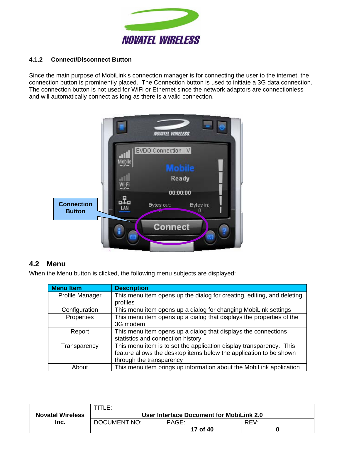                                                         TITLE:  User Interface Document for MobiLink 2.0 4.1.2 Connect/Disconnect Button  Since the main purpose of MobiLink’s connection manager is for connecting the user to the internet, the connection button is prominently placed.  The Connection button is used to initiate a 3G data connection.  The connection button is not used for WiFi or Ethernet since the network adaptors are connectionless and will automatically connect as long as there is a valid connection.    4.2 Menu When the Menu button is clicked, the following menu subjects are displayed:  Menu Item  Description Profile Manager  This menu item opens up the dialog for creating, editing, and deleting profiles Configuration  This menu item opens up a dialog for changing MobiLink settings Properties  This menu item opens up a dialog that displays the properties of the 3G modem Report  This menu item opens up a dialog that displays the connections statistics and connection history Transparency  This menu item is to set the application display transparency.  This feature allows the desktop items below the application to be shown through the transparency About  This menu item brings up information about the MobiLink application Novatel Wireless  Inc. DOCUMENT NO:  PAGE:   17 of 40  REV:  0   Connection Button  