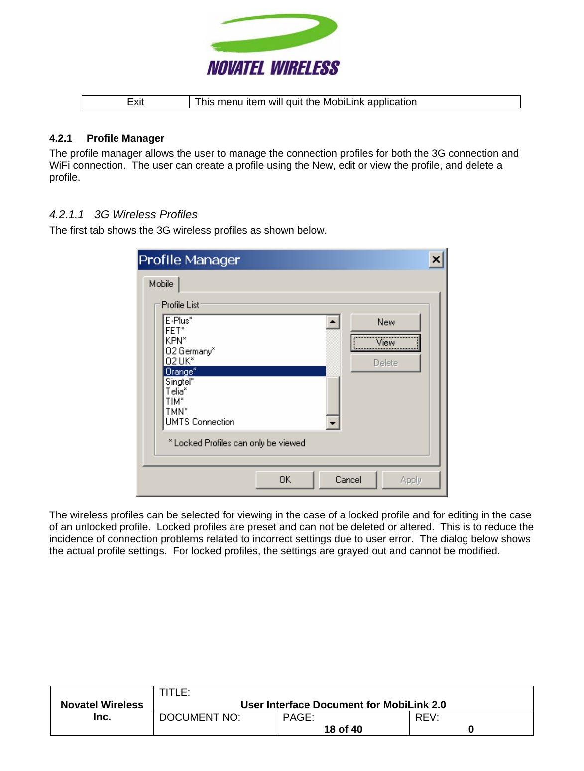                                                         TITLE:  User Interface Document for MobiLink 2.0 Exit  This menu item will quit the MobiLink application  4.2.1 Profile Manager The profile manager allows the user to manage the connection profiles for both the 3G connection and WiFi connection.  The user can create a profile using the New, edit or view the profile, and delete a profile.  4.2.1.1  3G Wireless Profiles The first tab shows the 3G wireless profiles as shown below.    The wireless profiles can be selected for viewing in the case of a locked profile and for editing in the case of an unlocked profile.  Locked profiles are preset and can not be deleted or altered.  This is to reduce the incidence of connection problems related to incorrect settings due to user error.  The dialog below shows the actual profile settings.  For locked profiles, the settings are grayed out and cannot be modified. Novatel Wireless  Inc. DOCUMENT NO:  PAGE:   18 of 40  REV:  0    