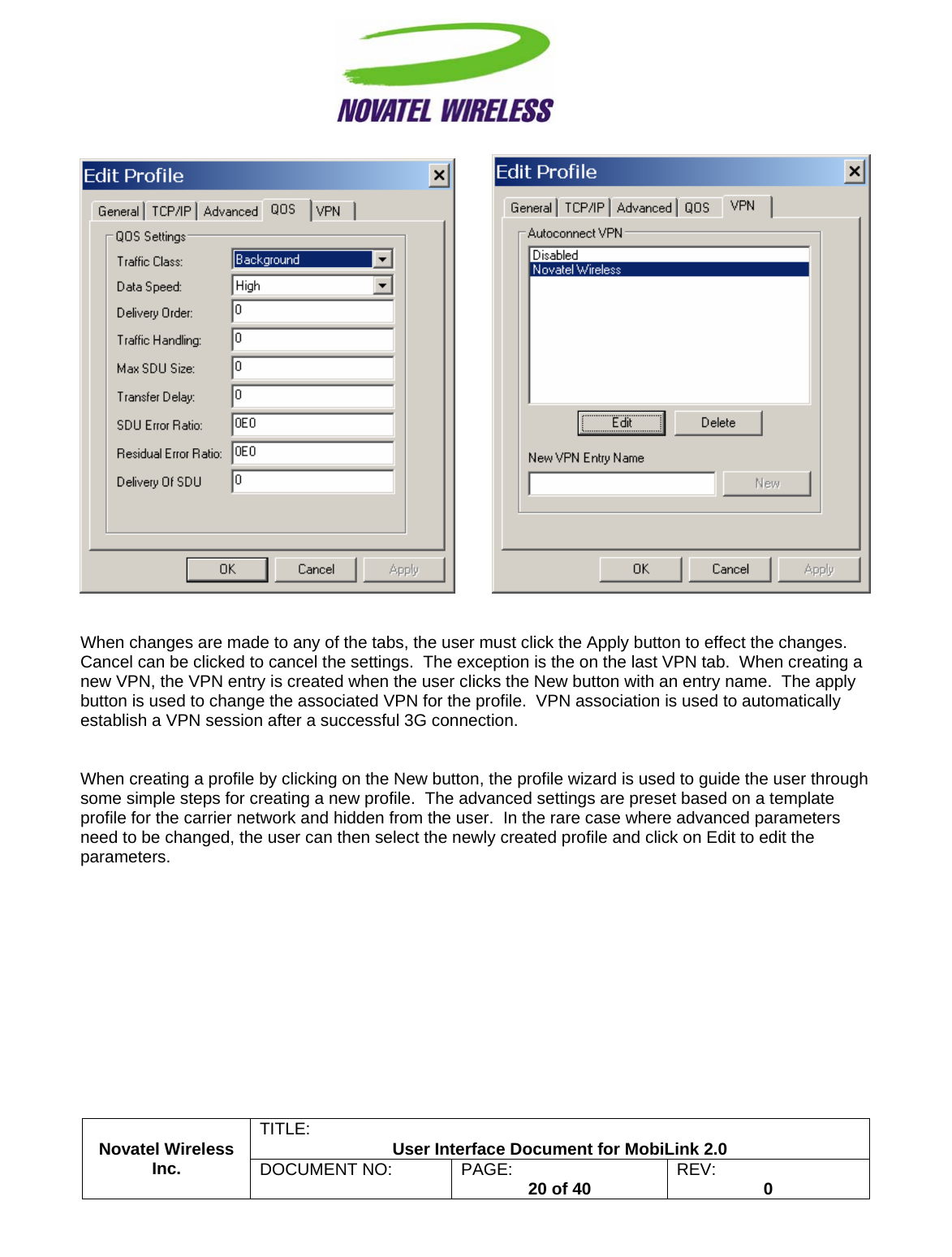                                                         TITLE:  User Interface Document for MobiLink 2.0             When changes are made to any of the tabs, the user must click the Apply button to effect the changes.  Cancel can be clicked to cancel the settings.  The exception is the on the last VPN tab.  When creating a new VPN, the VPN entry is created when the user clicks the New button with an entry name.  The apply button is used to change the associated VPN for the profile.  VPN association is used to automatically establish a VPN session after a successful 3G connection.   Novatel Wireless  Inc. DOCUMENT NO:  PAGE:   20 of 40  REV:  0   When creating a profile by clicking on the New button, the profile wizard is used to guide the user through some simple steps for creating a new profile.  The advanced settings are preset based on a template profile for the carrier network and hidden from the user.  In the rare case where advanced parameters need to be changed, the user can then select the newly created profile and click on Edit to edit the parameters. 