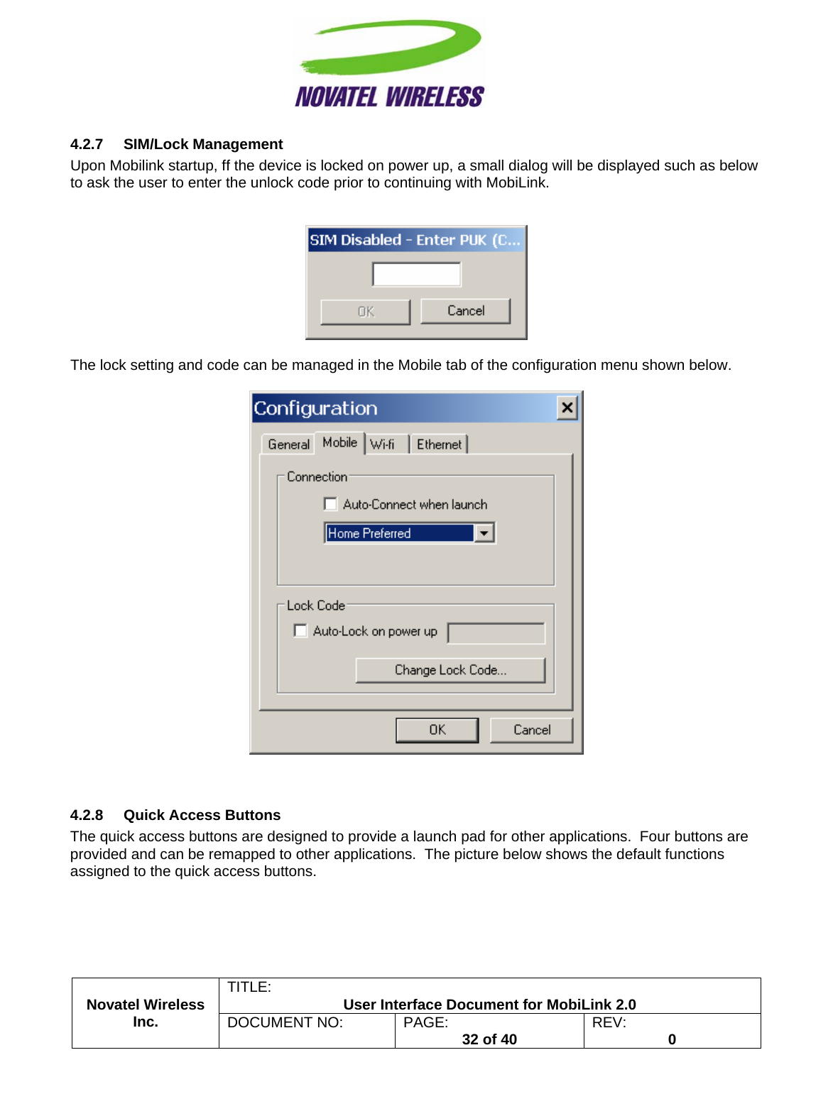                                                         TITLE:  User Interface Document for MobiLink 2.0 4.2.7 SIM/Lock Management Upon Mobilink startup, ff the device is locked on power up, a small dialog will be displayed such as below to ask the user to enter the unlock code prior to continuing with MobiLink.     The lock setting and code can be managed in the Mobile tab of the configuration menu shown below.     4.2.8  Quick Access Buttons The quick access buttons are designed to provide a launch pad for other applications.  Four buttons are provided and can be remapped to other applications.  The picture below shows the default functions assigned to the quick access buttons. Novatel Wireless  Inc. DOCUMENT NO:  PAGE:   32 of 40  REV:  0    