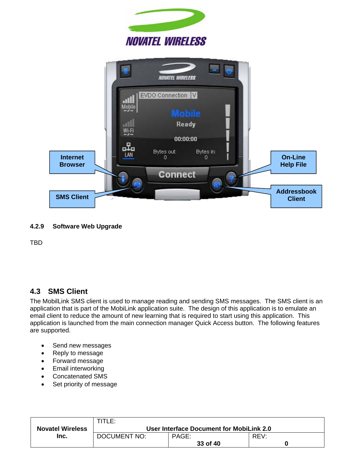                                                         TITLE:  User Interface Document for MobiLink 2.0    4.2.9  Software Web Upgrade  TBD     4.3 SMS Client The MobilLink SMS client is used to manage reading and sending SMS messages.  The SMS client is an application that is part of the MobiLink application suite.  The design of this application is to emulate an email client to reduce the amount of new learning that is required to start using this application.  This application is launched from the main connection manager Quick Access button.  The following features are supported.  •  Send new messages •  Reply to message • Forward message • Email interworking • Concatenated SMS •  Set priority of message Novatel Wireless  Inc. DOCUMENT NO:  PAGE:   33 of 40  REV:  0   Internet Browser SMS Client On-Line Help File Addressbook Client 