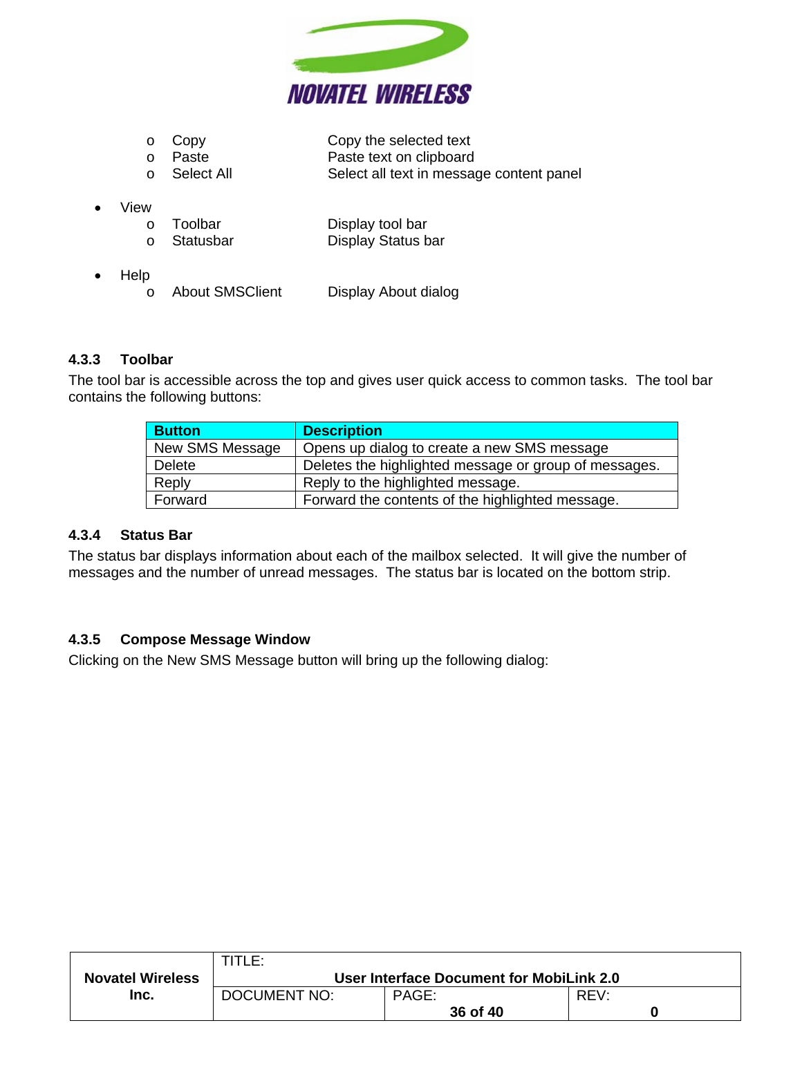                                                         TITLE:  User Interface Document for MobiLink 2.0 Novatel Wireless  Inc. DOCUMENT NO:  PAGE:   36 of 40  REV:  0   o  Copy      Copy the selected text o  Paste      Paste text on clipboard o  Select All    Select all text in message content panel  • View o Toolbar   Display tool bar o  Statusbar    Display Status bar  • Help o  About SMSClient  Display About dialog   4.3.3 Toolbar The tool bar is accessible across the top and gives user quick access to common tasks.  The tool bar contains the following buttons:  Button  Description New SMS Message  Opens up dialog to create a new SMS message Delete  Deletes the highlighted message or group of messages. Reply  Reply to the highlighted message. Forward  Forward the contents of the highlighted message. 4.3.4 Status Bar The status bar displays information about each of the mailbox selected.  It will give the number of messages and the number of unread messages.  The status bar is located on the bottom strip.   4.3.5  Compose Message Window Clicking on the New SMS Message button will bring up the following dialog:  