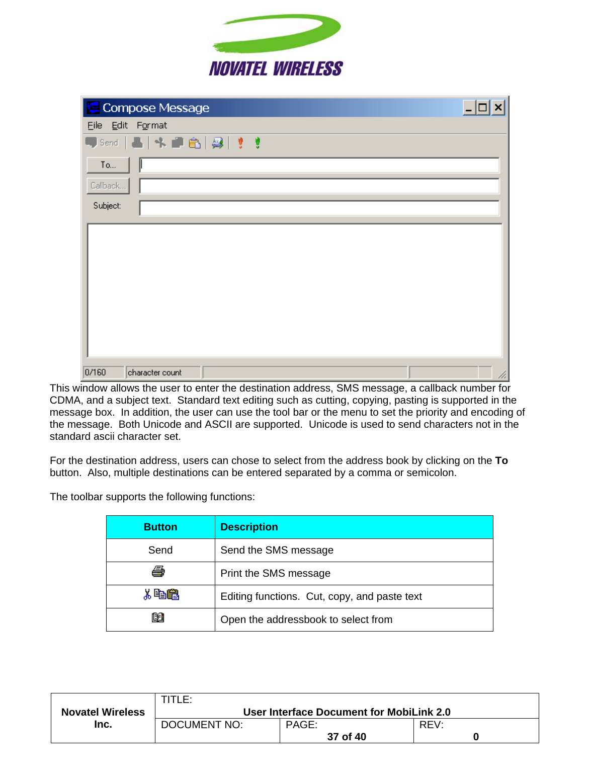                                                         TITLE:  User Interface Document for MobiLink 2.0  This window allows the user to enter the destination address, SMS message, a callback number for CDMA, and a subject text.  Standard text editing such as cutting, copying, pasting is supported in the message box.  In addition, the user can use the tool bar or the menu to set the priority and encoding of the message.  Both Unicode and ASCII are supported.  Unicode is used to send characters not in the standard ascii character set.  For the destination address, users can chose to select from the address book by clicking on the To button.  Also, multiple destinations can be entered separated by a comma or semicolon.  The toolbar supports the following functions:  Novatel Wireless  Inc. DOCUMENT NO:  PAGE:   37 of 40  REV:  0   Button  Description Send  Send the SMS message  Print the SMS message  Editing functions.  Cut, copy, and paste text  Open the addressbook to select from 