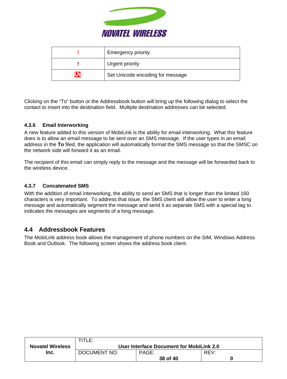                                                         TITLE:  User Interface Document for MobiLink 2.0 !  Emergency priority !  Urgent priority  Set Unicode encoding for message    Clicking on the “To” button or the Addressbook button will bring up the following dialog to select the contact to insert into the destination field.  Multiple destination addresses can be selected.  4.3.6 Email Interworking A new feature added to this version of MobiLink is the ability for email interworking.  What this feature does is to allow an email message to be sent over an SMS message.  If the user types in an email address in the To filed, the application will automatically format the SMS message so that the SMSC on the network side will forward it as an email.  The recipient of this email can simply reply to the message and the message will be forwarded back to the wireless device.  4.3.7 Concatenated SMS With the addition of email interworking, the ability to send an SMS that is longer than the limited 160 characters is very important.  To address that issue, the SMS client will allow the user to enter a long message and automatically segment the message and send it as separate SMS with a special tag to indicates the messages are segments of a long message.  4.4 Addressbook Features The MobiLink address book allows the management of phone numbers on the SIM, Windows Address Book and Outlook.  The following screen shows the address book client. Novatel Wireless  Inc. DOCUMENT NO:  PAGE:   38 of 40  REV:  0    