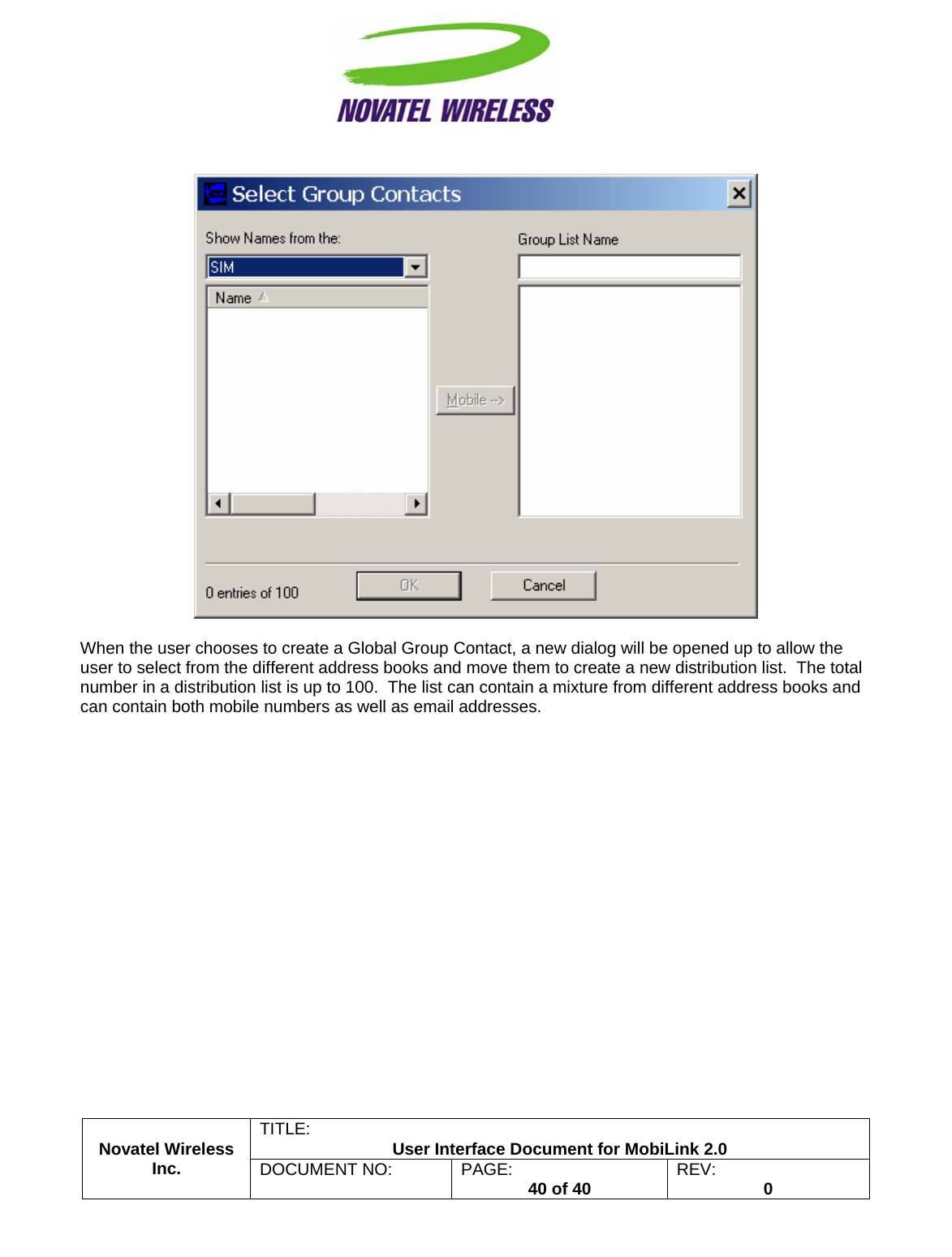                                                         TITLE:  User Interface Document for MobiLink 2.0    Novatel Wireless  Inc. DOCUMENT NO:  PAGE:   40 of 40  REV:  0   When the user chooses to create a Global Group Contact, a new dialog will be opened up to allow the user to select from the different address books and move them to create a new distribution list.  The total number in a distribution list is up to 100.  The list can contain a mixture from different address books and can contain both mobile numbers as well as email addresses. 