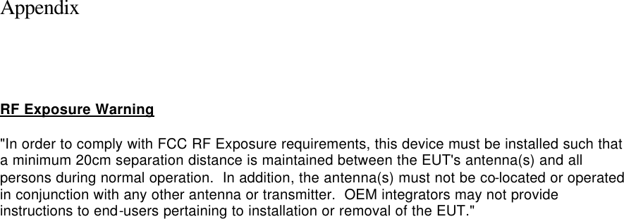  Appendix     RF Exposure Warning  &quot;In order to comply with FCC RF Exposure requirements, this device must be installed such that a minimum 20cm separation distance is maintained between the EUT&apos;s antenna(s) and all persons during normal operation.  In addition, the antenna(s) must not be co-located or operated in conjunction with any other antenna or transmitter.  OEM integrators may not provide instructions to end-users pertaining to installation or removal of the EUT.&quot;  