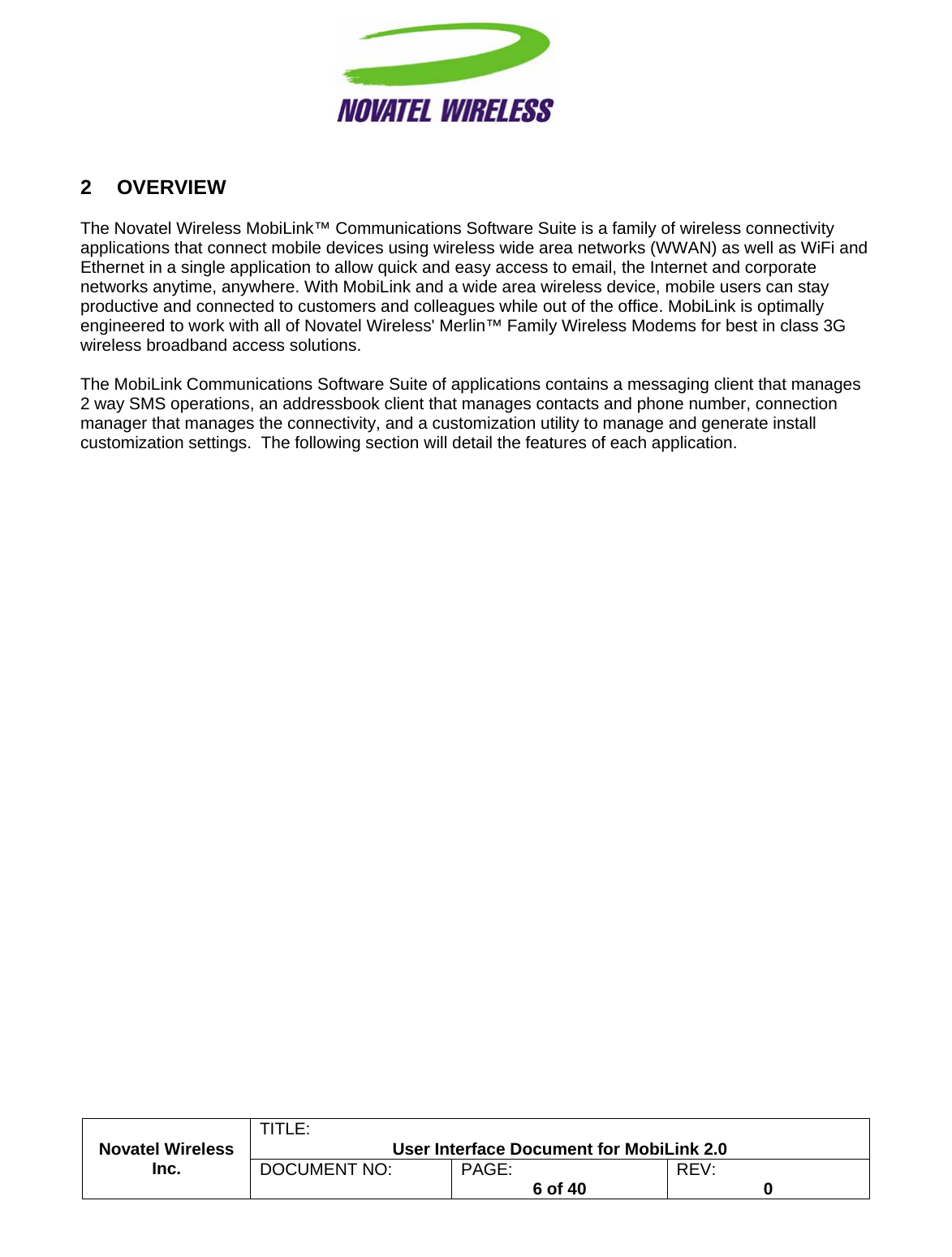                                                         TITLE:  User Interface Document for MobiLink 2.0 Novatel Wireless  Inc. DOCUMENT NO:  PAGE:   6 of 40  REV:  0   2 OVERVIEW  The Novatel Wireless MobiLink™ Communications Software Suite is a family of wireless connectivity applications that connect mobile devices using wireless wide area networks (WWAN) as well as WiFi and Ethernet in a single application to allow quick and easy access to email, the Internet and corporate networks anytime, anywhere. With MobiLink and a wide area wireless device, mobile users can stay productive and connected to customers and colleagues while out of the office. MobiLink is optimally engineered to work with all of Novatel Wireless&apos; Merlin™ Family Wireless Modems for best in class 3G wireless broadband access solutions.  The MobiLink Communications Software Suite of applications contains a messaging client that manages 2 way SMS operations, an addressbook client that manages contacts and phone number, connection manager that manages the connectivity, and a customization utility to manage and generate install customization settings.  The following section will detail the features of each application.  