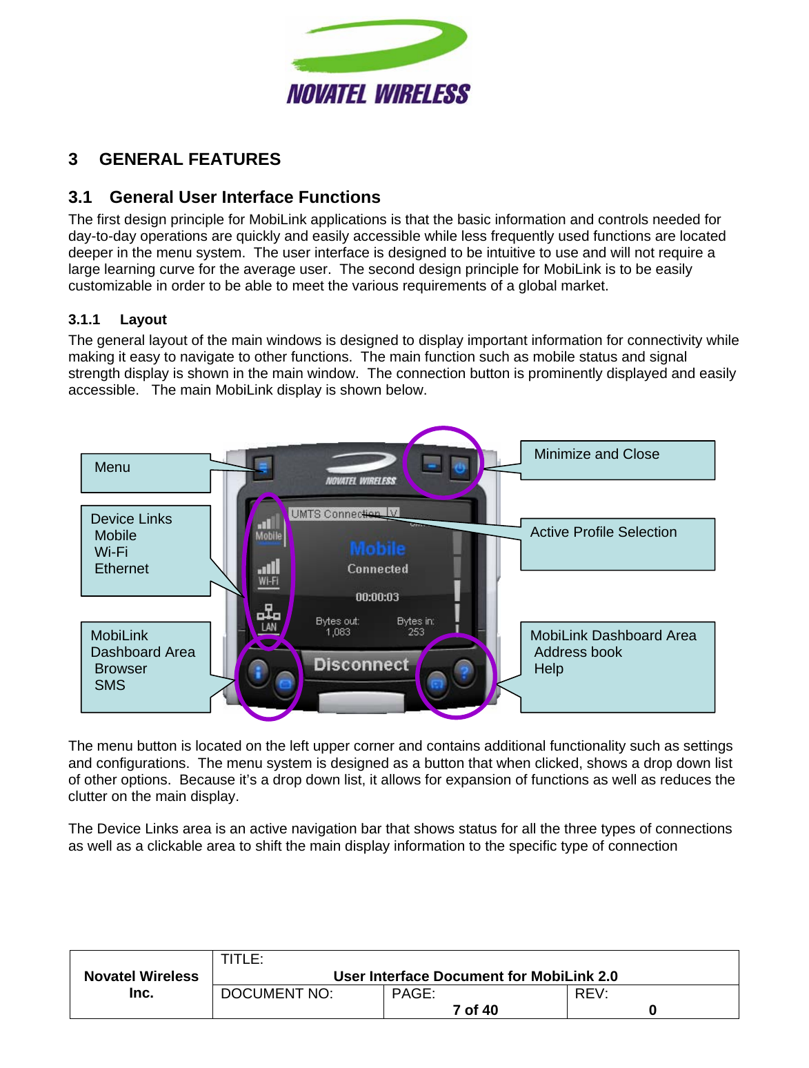                                                         TITLE:  User Interface Document for MobiLink 2.0 3 GENERAL FEATURES 3.1  General User Interface Functions The first design principle for MobiLink applications is that the basic information and controls needed for day-to-day operations are quickly and easily accessible while less frequently used functions are located deeper in the menu system.  The user interface is designed to be intuitive to use and will not require a large learning curve for the average user.  The second design principle for MobiLink is to be easily customizable in order to be able to meet the various requirements of a global market. 3.1.1 Layout The general layout of the main windows is designed to display important information for connectivity while making it easy to navigate to other functions.  The main function such as mobile status and signal strength display is shown in the main window.  The connection button is prominently displayed and easily accessible.   The main MobiLink display is shown below.    The menu button is located on the left upper corner and contains additional functionality such as settings and configurations.  The menu system is designed as a button that when clicked, shows a drop down list of other options.  Because it’s a drop down list, it allows for expansion of functions as well as reduces the clutter on the main display.  The Device Links area is an active navigation bar that shows status for all the three types of connections as well as a clickable area to shift the main display information to the specific type of connection  Novatel Wireless  Inc. DOCUMENT NO:  PAGE:   7 of 40  REV:  0    MobiLink Dashboard Area  Address book  Help Active Profile Selection Device Links  Mobile  Wi-Fi  Ethernet  Menu  MobiLink Dashboard Area  Browser  SMS  Minimize and Close  