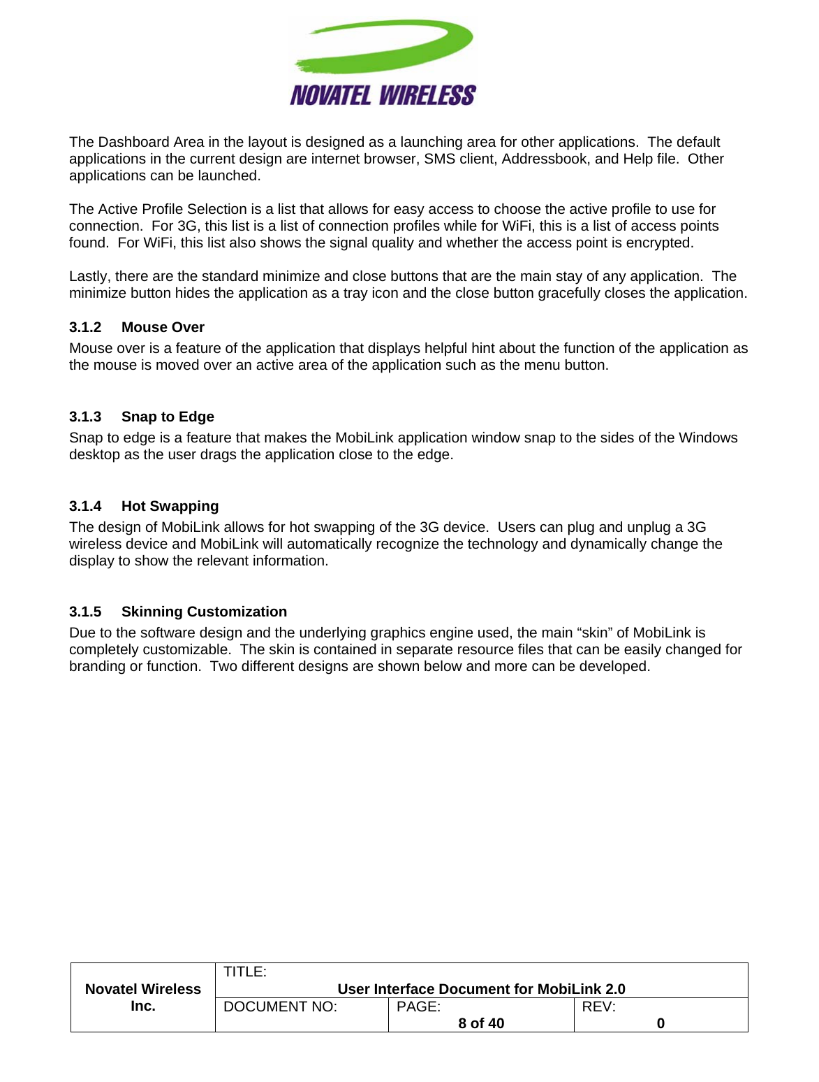                                                         TITLE:  User Interface Document for MobiLink 2.0 Novatel Wireless  Inc. DOCUMENT NO:  PAGE:   8 of 40  REV:  0   The Dashboard Area in the layout is designed as a launching area for other applications.  The default applications in the current design are internet browser, SMS client, Addressbook, and Help file.  Other applications can be launched.  The Active Profile Selection is a list that allows for easy access to choose the active profile to use for connection.  For 3G, this list is a list of connection profiles while for WiFi, this is a list of access points found.  For WiFi, this list also shows the signal quality and whether the access point is encrypted.  Lastly, there are the standard minimize and close buttons that are the main stay of any application.  The minimize button hides the application as a tray icon and the close button gracefully closes the application. 3.1.2 Mouse Over Mouse over is a feature of the application that displays helpful hint about the function of the application as the mouse is moved over an active area of the application such as the menu button.  3.1.3  Snap to Edge Snap to edge is a feature that makes the MobiLink application window snap to the sides of the Windows desktop as the user drags the application close to the edge.    3.1.4 Hot Swapping The design of MobiLink allows for hot swapping of the 3G device.  Users can plug and unplug a 3G wireless device and MobiLink will automatically recognize the technology and dynamically change the display to show the relevant information.  3.1.5 Skinning Customization Due to the software design and the underlying graphics engine used, the main “skin” of MobiLink is completely customizable.  The skin is contained in separate resource files that can be easily changed for branding or function.  Two different designs are shown below and more can be developed.     