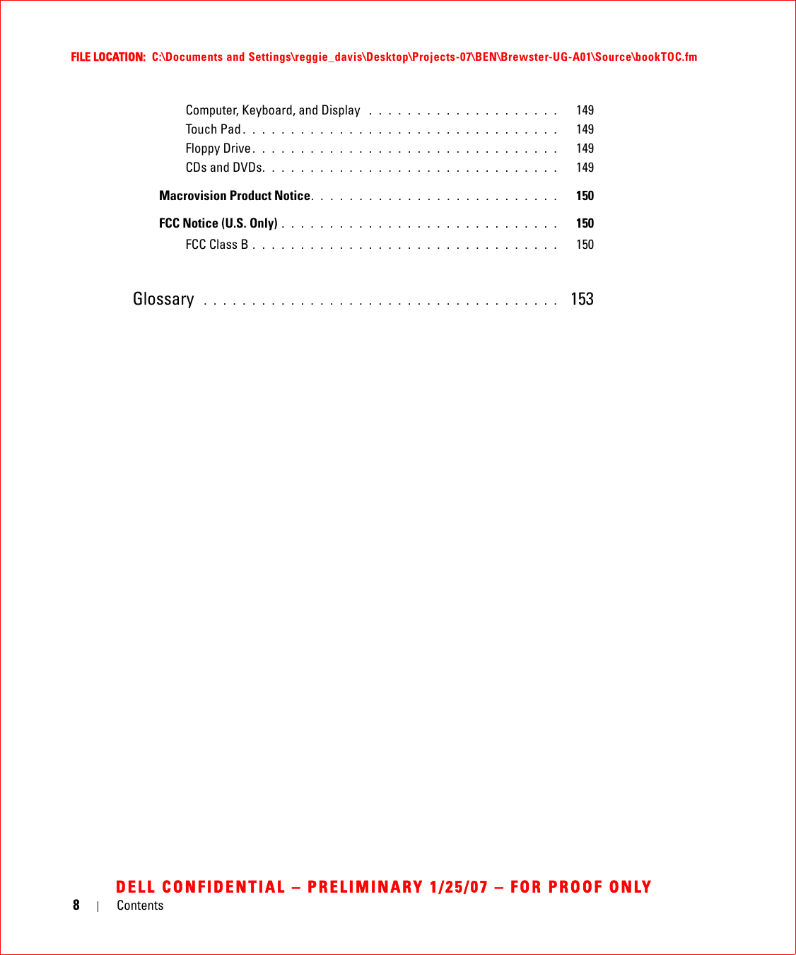 8ContentsFILE LOCATION:  C:\Documents and Settings\reggie_davis\Desktop\Projects-07\BEN\Brewster-UG-A01\Source\bookTOC.fmDELL CONFIDENTIAL – PRELIMINARY 1/25/07 – FOR PROOF ONLYComputer, Keyboard, and Display  . . . . . . . . . . . . . . . . . . . .   149Touch Pad . . . . . . . . . . . . . . . . . . . . . . . . . . . . . . . . .   149Floppy Drive. . . . . . . . . . . . . . . . . . . . . . . . . . . . . . . .   149CDs and DVDs. . . . . . . . . . . . . . . . . . . . . . . . . . . . . . .   149Macrovision Product Notice. . . . . . . . . . . . . . . . . . . . . . . . . .   150FCC Notice (U.S. Only) . . . . . . . . . . . . . . . . . . . . . . . . . . . . .   150FCC Class B . . . . . . . . . . . . . . . . . . . . . . . . . . . . . . . .   150Glossary  . . . . . . . . . . . . . . . . . . . . . . . . . . . . . . . . . . . . .   153